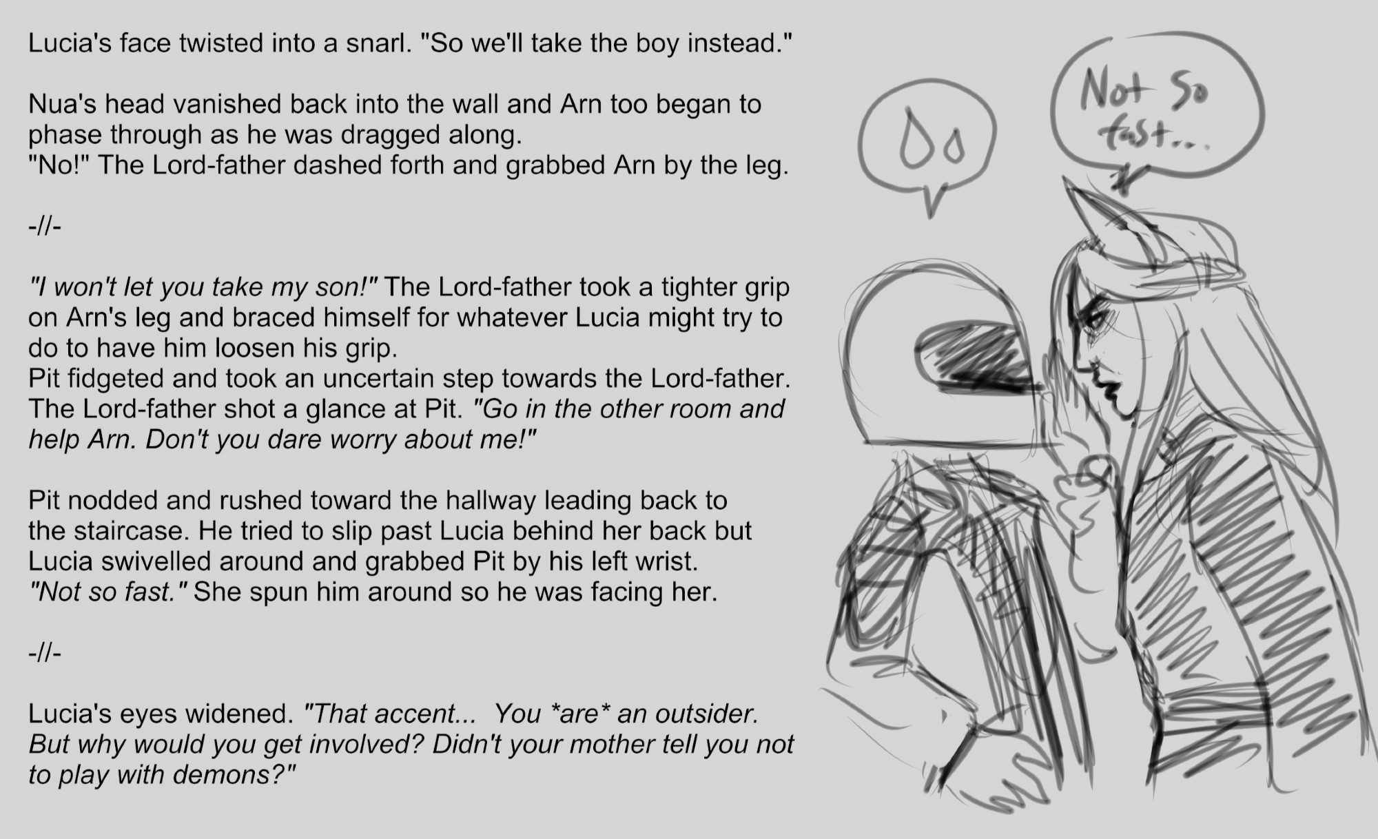 A snippet from a novel WIP.
Lucia's face twisted into a snarl. "So we'll take the boy instead."

Nua's head vanished back into the wall and Arn too began to 
phase through as he was dragged along. 
"No!" The Lord-father dashed forth and grabbed Arn by the leg. 

-//-

"I won't let you take my son!" The Lord-father took a tighter grip 
on Arn's leg and braced himself for whatever Lucia might try to 
do to have him loosen his grip. 
Pit fidgeted and took an uncertain step towards the Lord-father.
The Lord-father shot a glance at Pit. "Go in the other room and 
help Arn. Don't you dare worry about me!"

Pit nodded and rushed toward the hallway leading back to 
the staircase. He tried to slip past Lucia behind her back but 
Lucia swivelled around and grabbed Pit by his left wrist. 
"Not so fast." She spun him around so he was facing her. 

-//-

Lucia's eyes widened. "That accent...  You *are* an outsider. 
But why would you get involved? Didn't your mother tell you not to play with demons