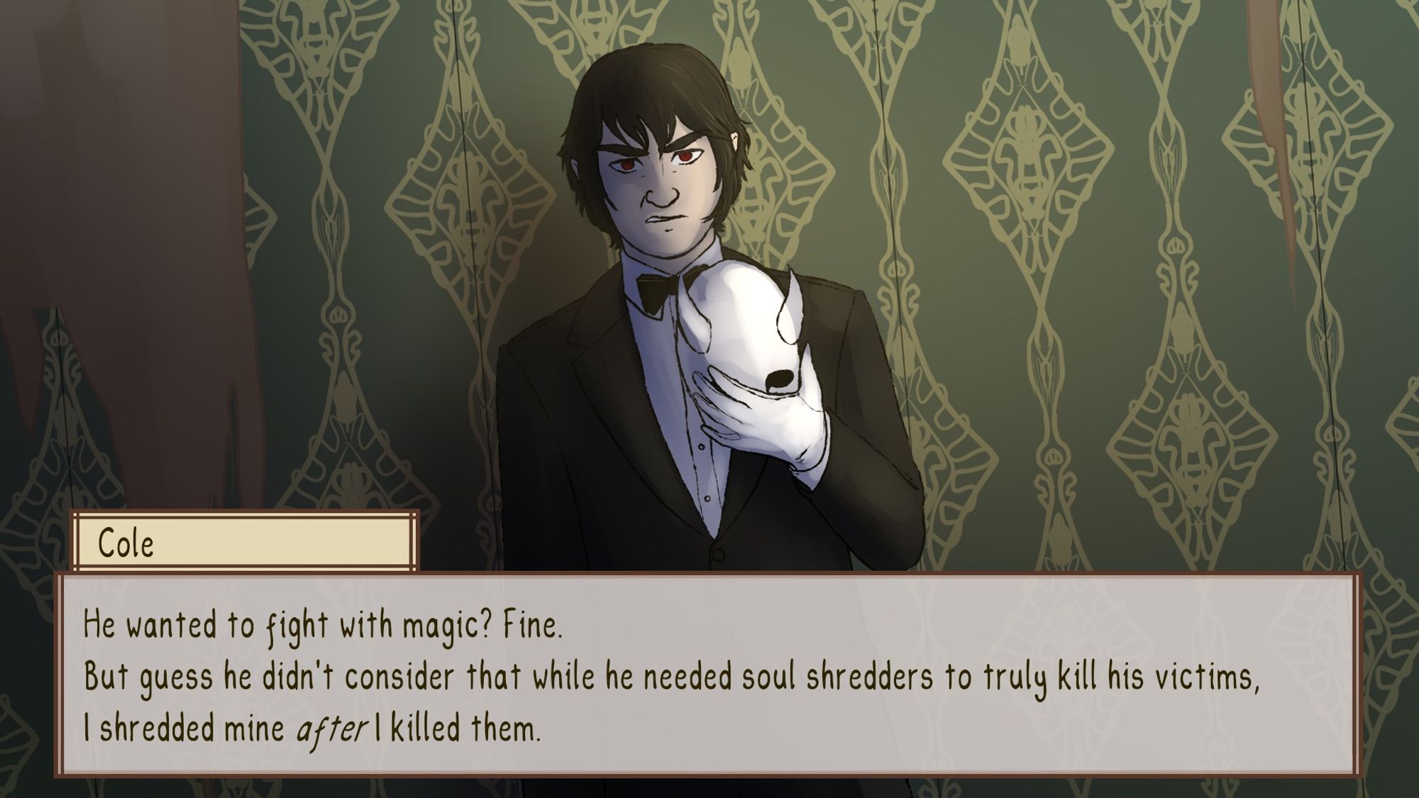 A screenshot mock-up for a visual novel. Cole is an elven man with fair skin, short black hair and reddish brown eyes. He wears a black suit and bowtie as he is a cleric serving the lord of the underworld. He usually wears a white mask with black eyes and small horns but in this scene he holds it in his hands, having just removed it from his face. He stands in a dimly lit room with peeling green wallpapers and glares straight at the viewer. The camera is tilted, mirroring his state of mind. His eyes seem to glow red as the room's light dwells in them.
He says: "He wanted to fight with magic? Fine. But guess he didn't consider that while he needed soul shredders to truly kill his victims, I shredded mine After I killed them."