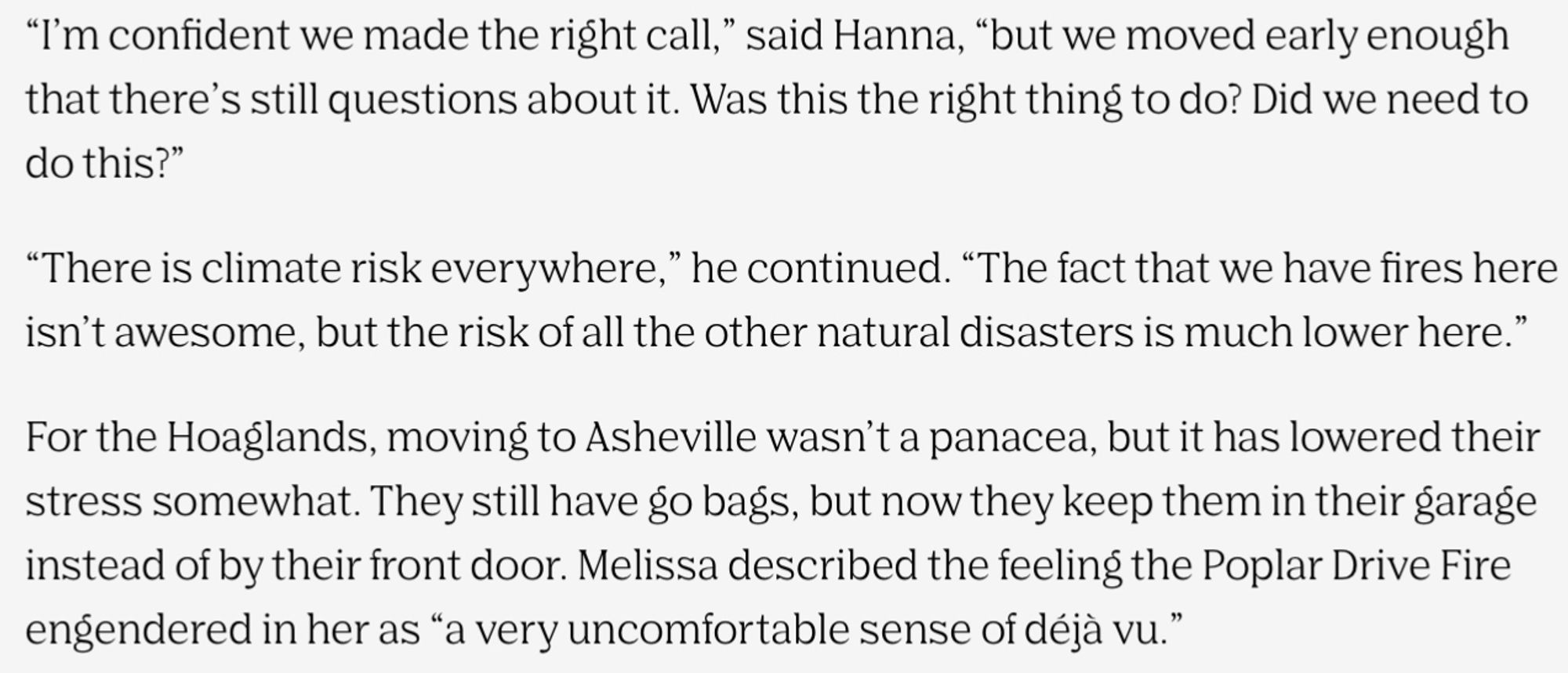 I’m confident we made the right call,” said Hanna, “but we moved early enough that there’s still questions about it. Was this the right thing to do? Did we need to do this?”

“There is climate risk everywhere,” he continued. “The fact that we have fires here isn’t awesome, but the risk of all the other natural disasters is much lower here.”

For the Hoaglands, moving to Asheville wasn’t a panacea, but it has lowered their stress somewhat. They still have go bags, but now they keep them in their garage instead of by their front door. Melissa described the feeling the Poplar Drive Fire engendered in her as “a very uncomfortable sense of déjà vu.