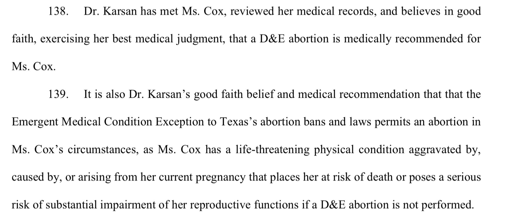 Dr. Karsan has met Ms. Cox, reviewed her medical records, and believes in good faith, exercising her best medical judgment, that a D&E abortion is medically recommended for Ms. Cox.
139. It is also Dr. Karsan’s good faith belief and medical recommendation that that the Emergent Medical Condition Exception to Texas’s abortion bans and laws permits an abortion in Ms. Cox’s circumstances, as Ms. Cox has a life-threatening physical condition aggravated by, caused by, or arising from her current pregnancy that places her at risk of death or poses a serious risk of substantial impairment of her reproductive functions if a D&E abortion is not performed.