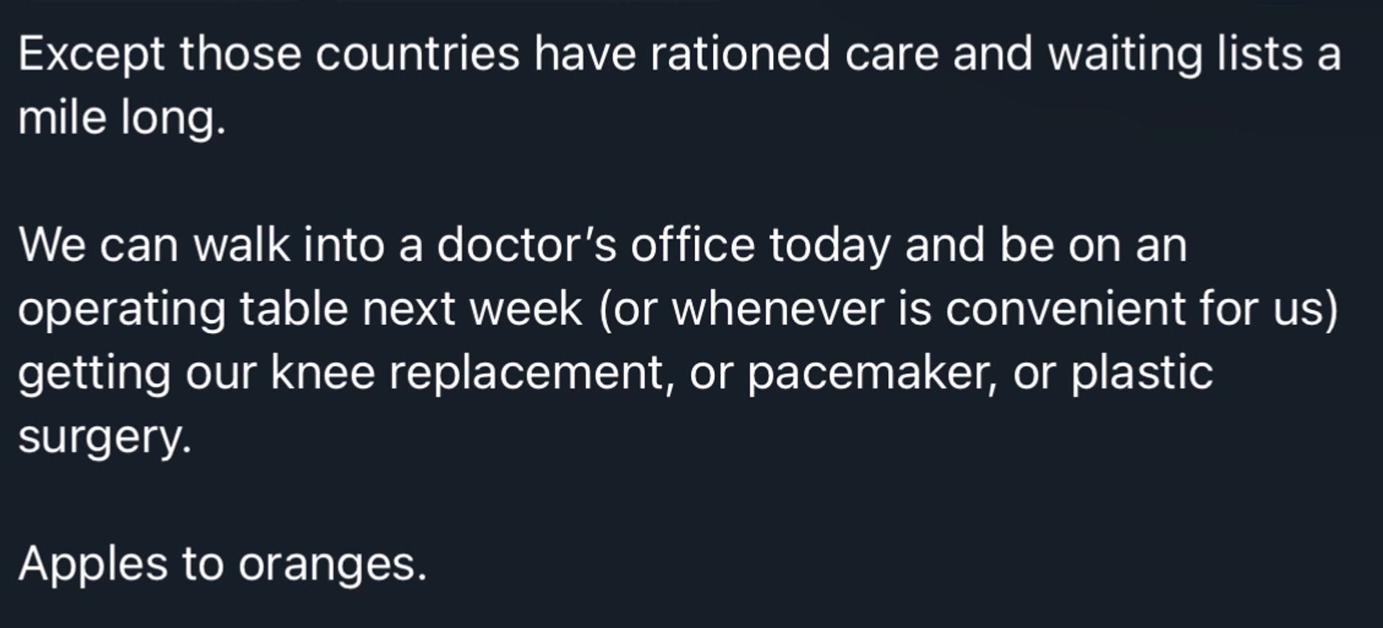 Except those countries have rationed care and waiting lists a
mile long. We can walk into a doctor's office today and be on an operating table next week (or whenever is convenient for us) getting our knee replacement, or pacemaker, or plastic
surgery.
Apples to oranges.