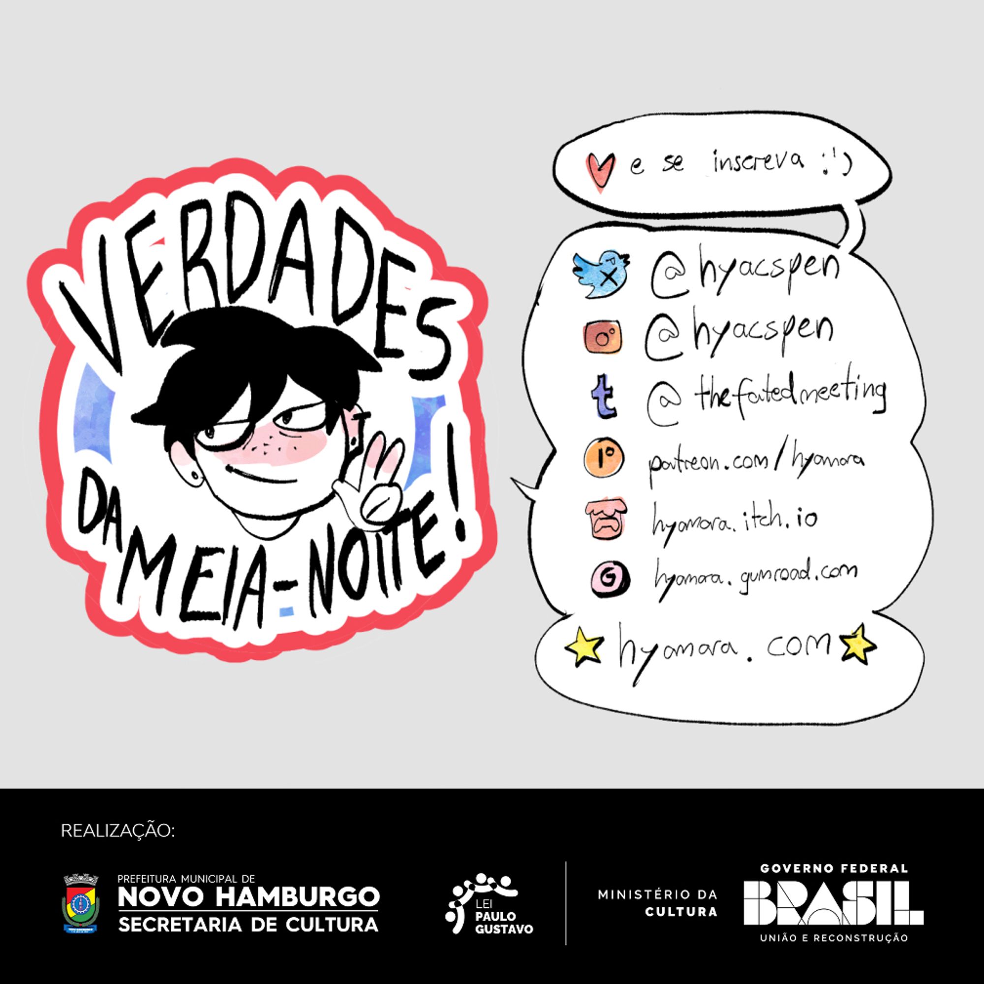 Abaixo, se inicia o rodapé do quadrinho, com o logo de Verdades da Meia Noite, e a lista de logos com as redes sociais de Hyamara:
Logo do Twitter/X: @hyacspen
Logo do Instagram: @hyacspen
Logo do Tumblr: @thefatedmeeting
Logo do Patreon: patreon.com/hyamara
Logo do itch.io: hyamara.itch.io
Logo do Gumroad: hyamara.gumroad.com
Entre emojis de estrela: hyamara.com
Abaixo, está escrito: REALIZAÇÃO, e os logos da Secretaria de Cultura de Novo Hamburgo, da Lei Paulo Gustavo, e do Ministério da Cultura – União, do Governo Federal do Brasil.
FIM DA IMAGEMDESCRIÇÃO.