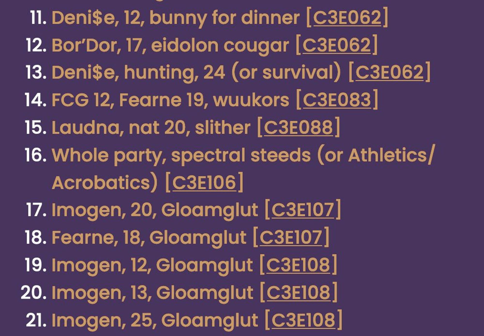 Continuation of the previous screenshot:
11. Deni$e, 12, bunny for dinner [C3E062]
12. Bor’Dor, 17, eidolon cougar [C3E062]
13. Deni$e, hunting, 24 (or survival) [C3E062]
14. FCG 12, Fearne 19, wuukors [C3E083]
15. Laudna, nat 20, slither [C3E088]
16. Whole party, spectral steeds (or Athletics/Acrobatics) [C3E106]
17. Imogen, 20, Gloamglut [C3E107]
18. Fearne, 18, Gloamglut [C3E107]
19. Imogen, 12, Gloamglut [C3E108]
20. Imogen, 13, Gloamglut [C3E108]
21. Imogen, 25, Gloamglut [C3E108]