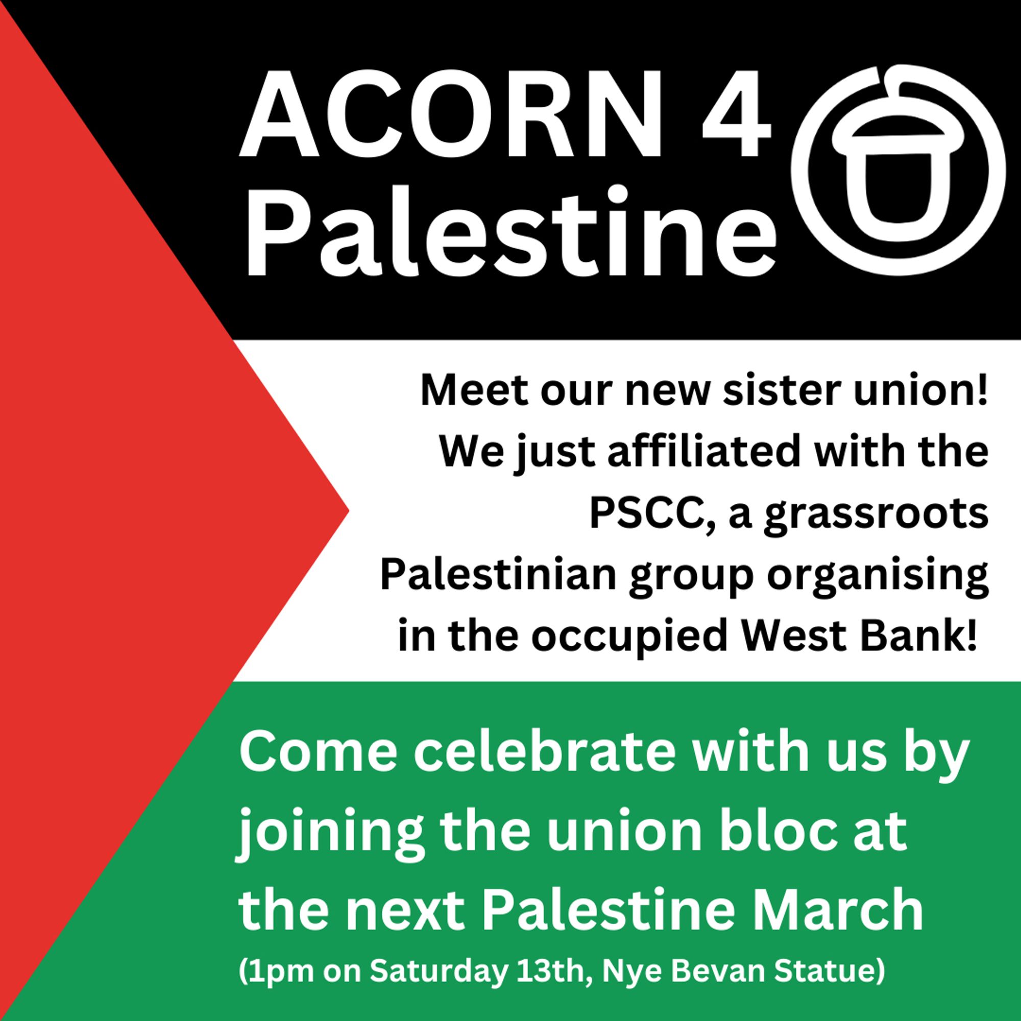 Palestinian flag graphic with the following text:

"ACORN 4 Palestine" [beside is a stylised white logo of an acorn]

"Meet our new sister union! We just affiliated with the PSCC, a grassroots Palestinian group organising in the occupied West Bank!"

"Come celebrate with us by joining the union bloc at the next Palestine March (1pm on Saturday 13th, Nye Bevan Statue)"