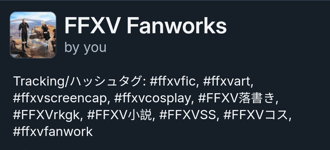 a screenshot of a short about of the FFXV Fanworks feed. the caption at the bottom reads:

Tracking/ハッシュタグ: #ffxvfic, #ffxvart, #ffxvscreencap, #ffxvcosplay, #FFXV落書き, #FFXVrkgk, #FFXV小説, #FFXVSS, #FFXVコス, #ffxvfanwork