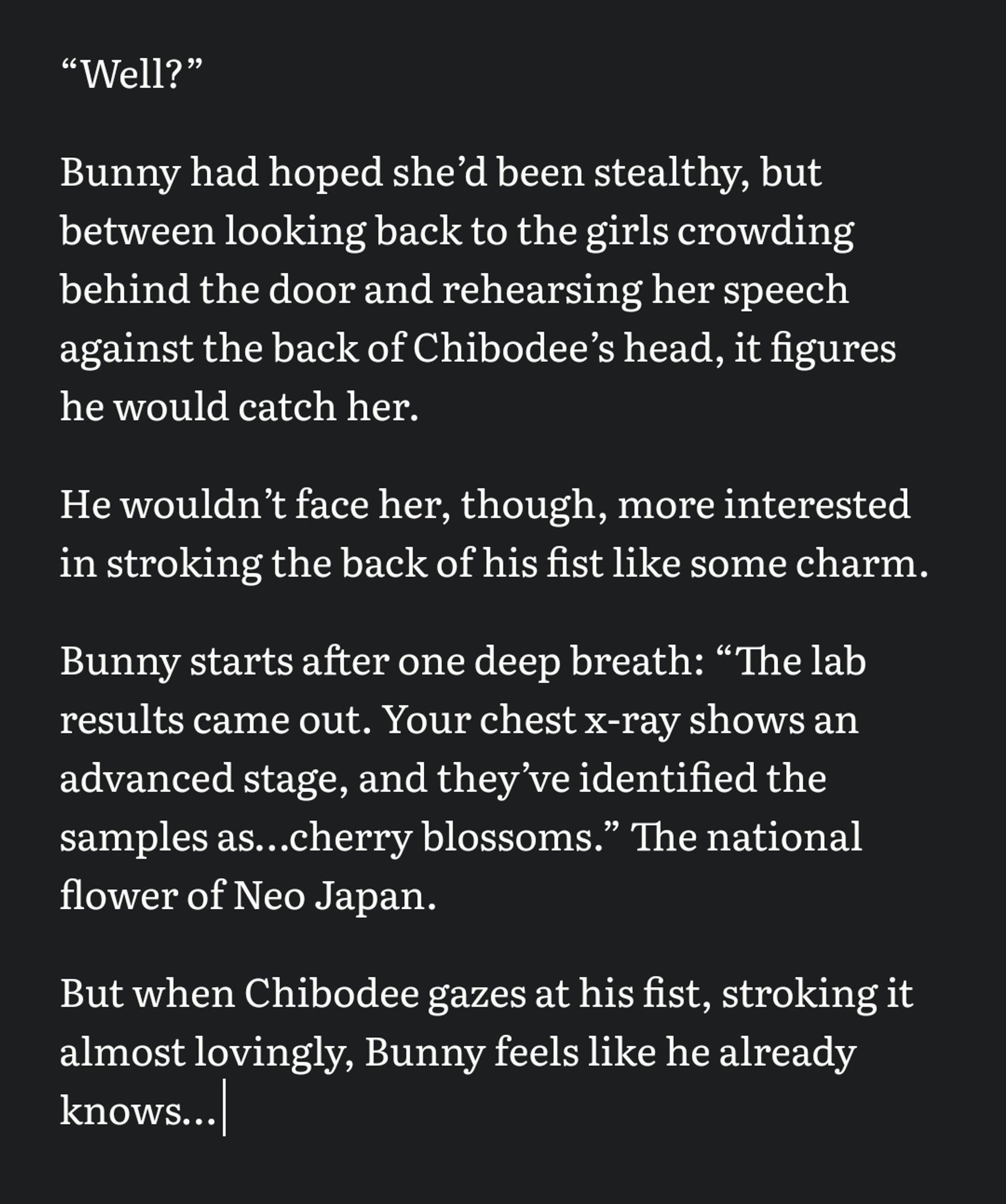 “Well?” 

Bunny had hoped sheʼd been stealthy, but between looking back to the girls crowding behind the door and rehearsing her speech against the back of Chibodeeʼs head, it figures he would catch her. 

He wouldnʼt face her, though, more interested in stroking the back of his fist like some charm. 

Bunny starts after one deep breath: “The lab results came out. Your chest x-ray shows an advanced stage, and theyʼve identified the samples as…cherry blossoms.” The national flower of Neo Japan. 

But when Chibodee gazes at his fist, stroking it almost lovingly, Bunny feels like he already knows…