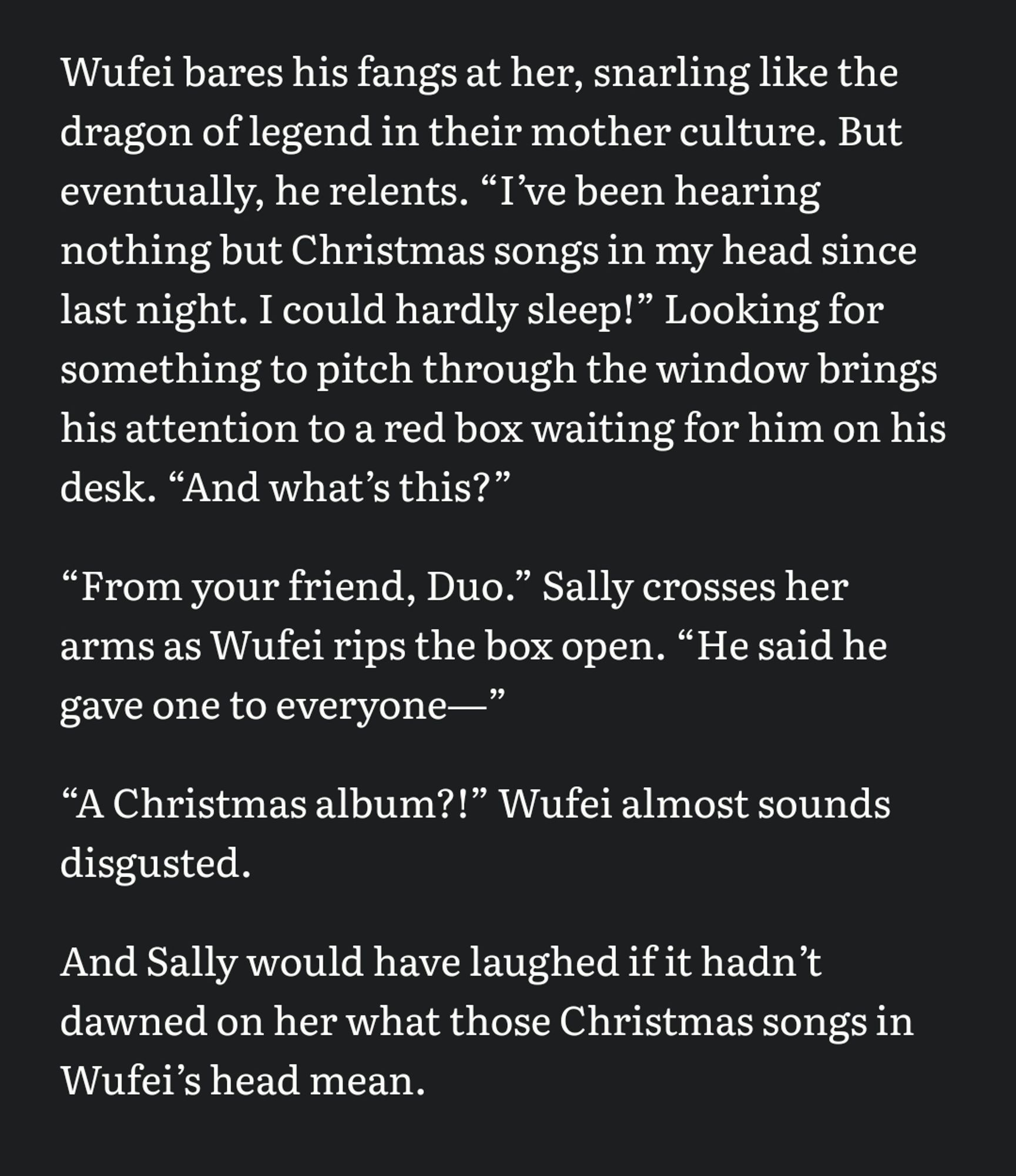 Wufei bares his fangs at her, snarling like the dragon of legend in their mother culture. But eventually, he relents. “Iʼve been hearing nothing but Christmas songs in my head since last night. I could hardly sleep!” Looking for something to pitch through the window brings his attention to a red box waiting for him on his desk. “And whatʼs this?” 

“From your friend, Duo.” Sally crosses her arms as Wufei rips the box open. “He said he gave one to everyone—” 

“A Christmas album?!” Wufei almost sounds disgusted. 

And Sally would have laughed if it hadnʼt dawned on her what those Christmas songs in Wufeiʼs head mean.