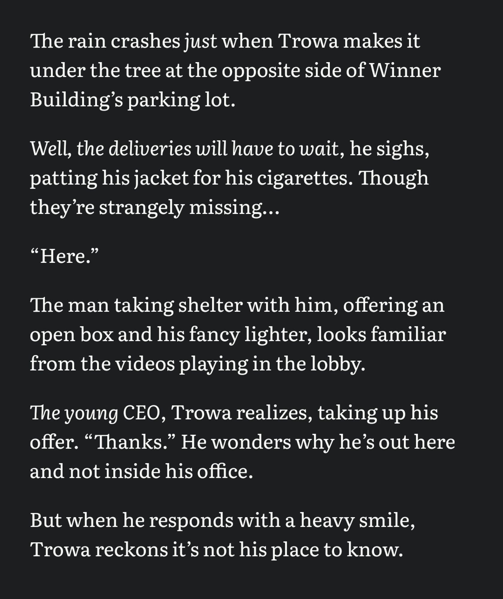 The rain crashes /just/ when Trowa makes it under the tree at the opposite side of Winner Buildingʼs parking lot. 

/Well, the deliveries will have to wait/, he sighs, patting his jacket for his cigarettes. Though theyʼre strangely missing… 

“Here.”

The man taking shelter with him, offering an open box and his fancy lighter, looks familiar from the videos playing in the lobby. 

/The young CEO/, Trowa realizes, taking up his offer. “Thanks.” He wonders why heʼs out here and not inside his office. 

But when he responds with a heavy smile, Trowa reckons itʼs not his place to know.