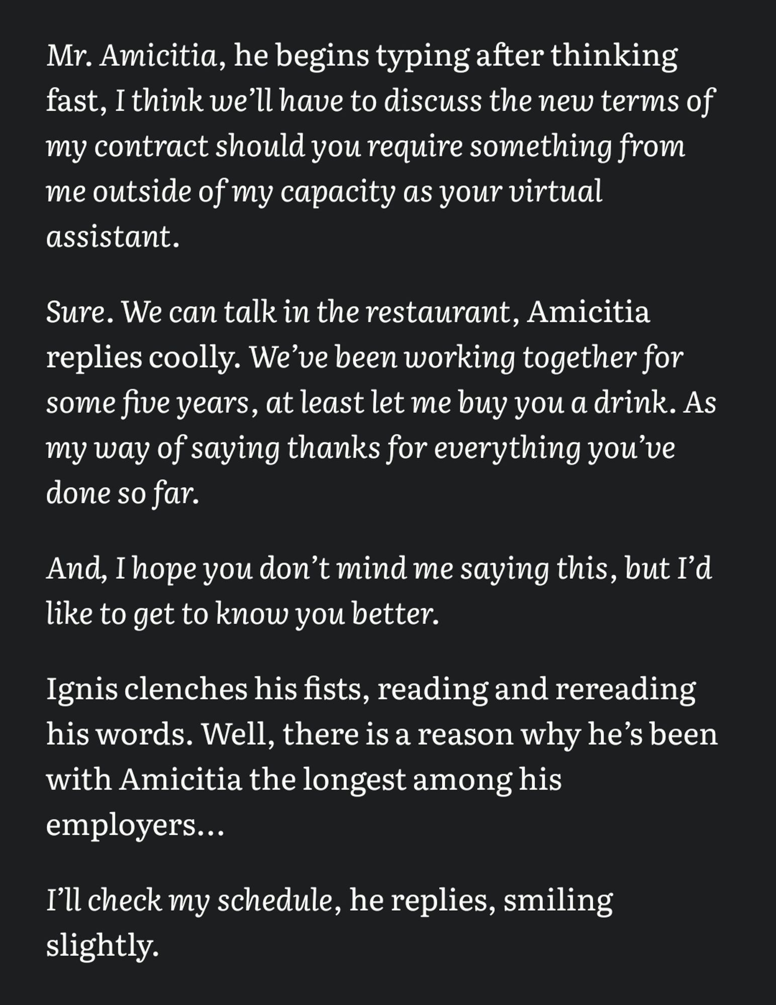 /Mr. Amicitia/, he begins typing after thinking fast, /I think weʼll have to discuss the new terms of my contract should you require something from me outside of my capacity as your virtual assistant./

/Sure. We can talk in the restaurant/, Amicitia replies coolly. /Weʼve been working together for some five years, at least let me buy you a drink. As my way of saying thanks for everything youʼve done so far./

/And, I hope you donʼt mind me saying this, but Iʼd like to get to know you better./

Ignis clenches his fists, reading and rereading his words. Well, there is a reason why heʼs been with Amicitia the longest among his employers... 

/Iʼll check my schedule/, he replies, smiling slightly.