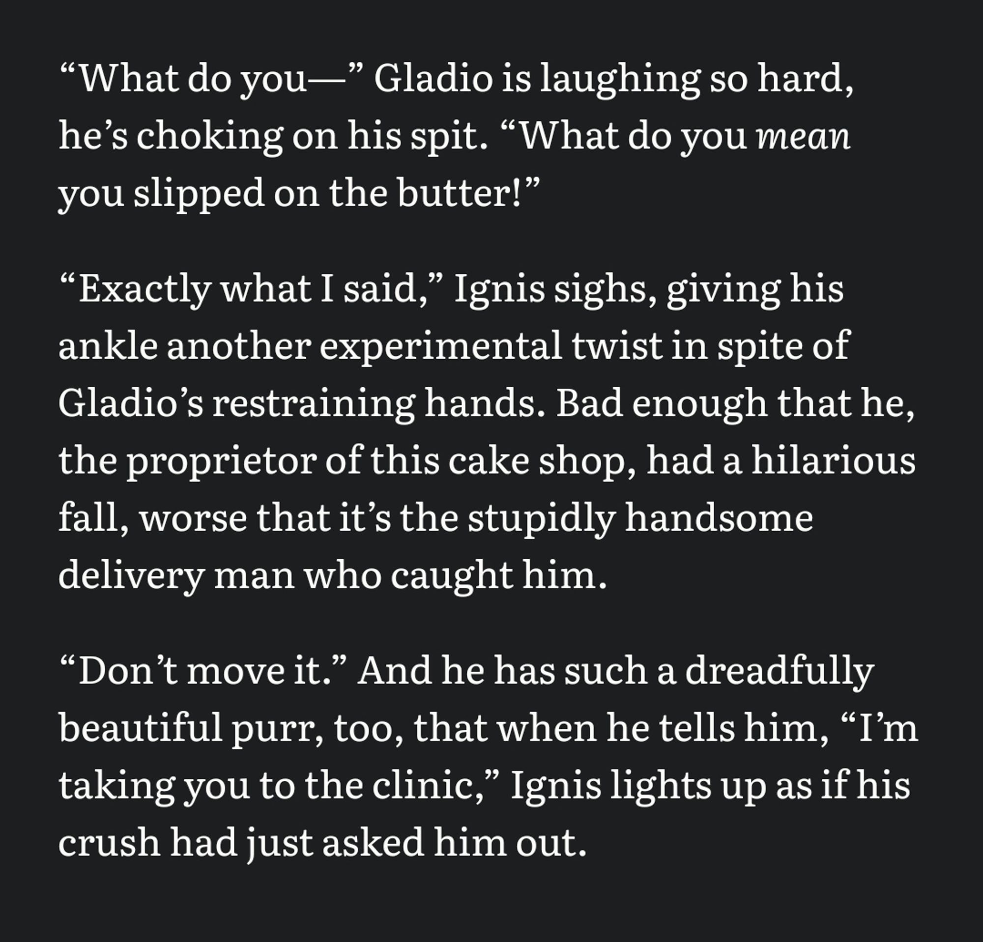 “What do you—” Gladio is laughing so hard, heʼs choking on his spit. “What do you mean you slipped on the butter!” 

“Exactly what I said,” Ignis sighs, giving his ankle another experimental twist in spite of Gladioʼs restraining hands. Bad enough that he, the proprietor of this cake shop, had a hilarious fall, worse that itʼs the stupidly handsome delivery man who caught him. 

“Donʼt move it.” And he has such a dreadfully beautiful purr, too, that when he tells him, “Iʼm taking you to the clinic,” Ignis lights up as if his crush had just asked him out.