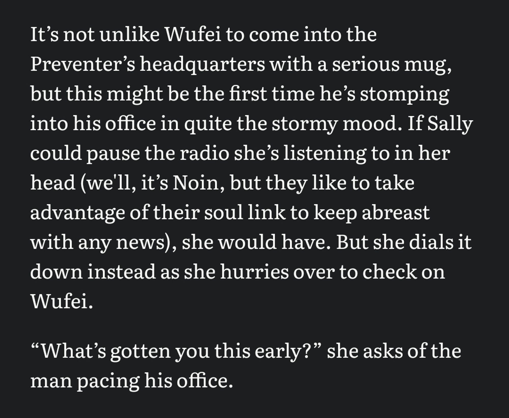 Itʼs not unlike Wufei to come into the Preventerʼs headquarters with a serious mug, but this might be the first time heʼs stomping into his office in quite the stormy mood. If Sally could pause the radio sheʼs listening to in her head (we'll, itʼs Noin, but they like to take advantage of their soul link to keep abreast with any news), she would have. But she dials it down instead as she hurries over to check on Wufei. 

“Whatʼs gotten you this early?” she asks of the man pacing his office.