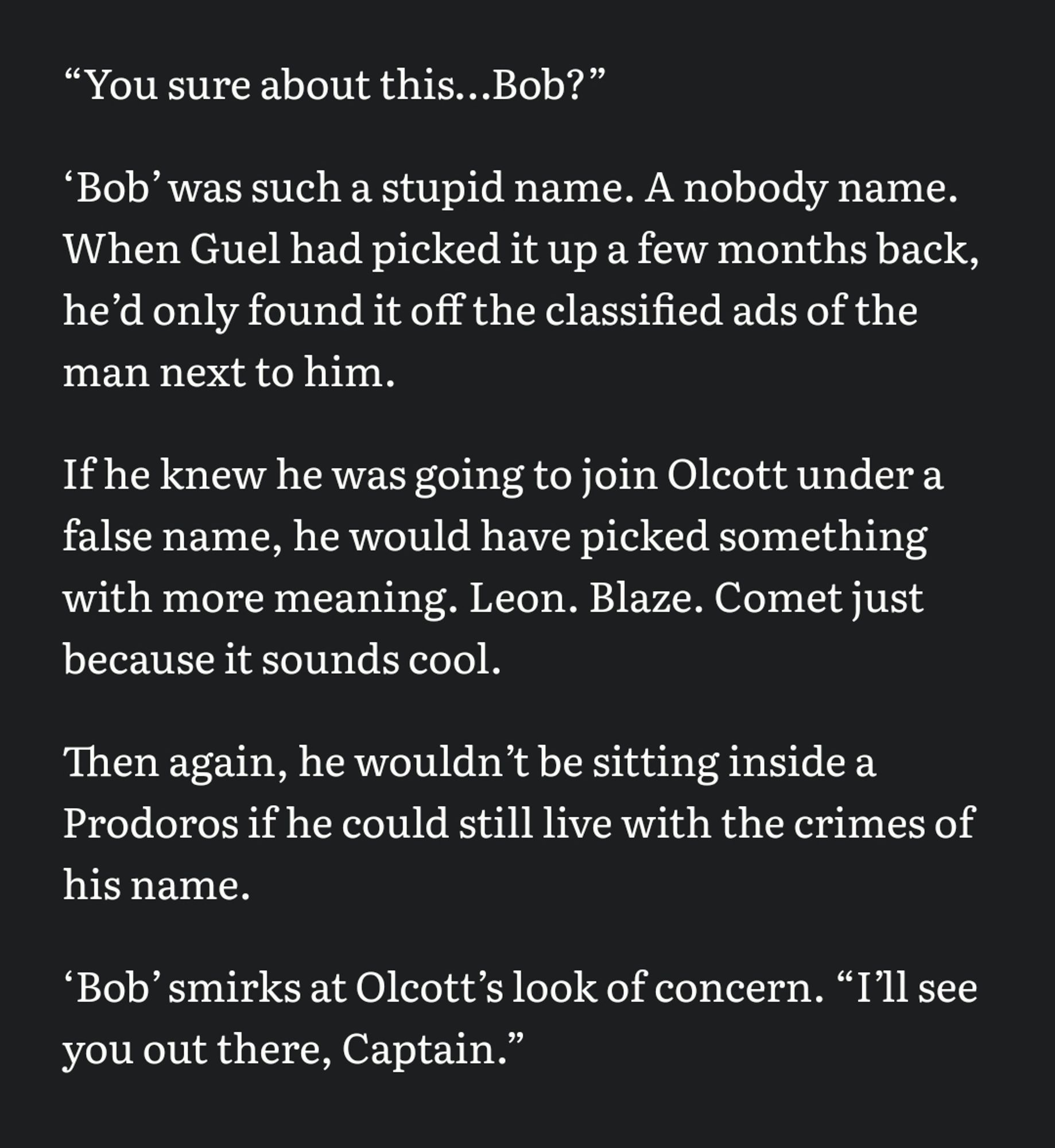 “You sure about this…Bob?” 

‘Bobʼ was such a stupid name. A nobody name. When Guel had picked it up a few months back, heʼd only found it off the classified ads of the man next to him. 

If he knew he was going to join Olcott under a false name, he would have picked something with more meaning. Leon. Blaze. Comet just because it sounds cool. 

Then again, he wouldnʼt be sitting inside a Prodoros if he could still live with the crimes of his name. 

‘Bobʼ smirks at Olcottʼs look of concern. “Iʼll see you out there, Captain.”