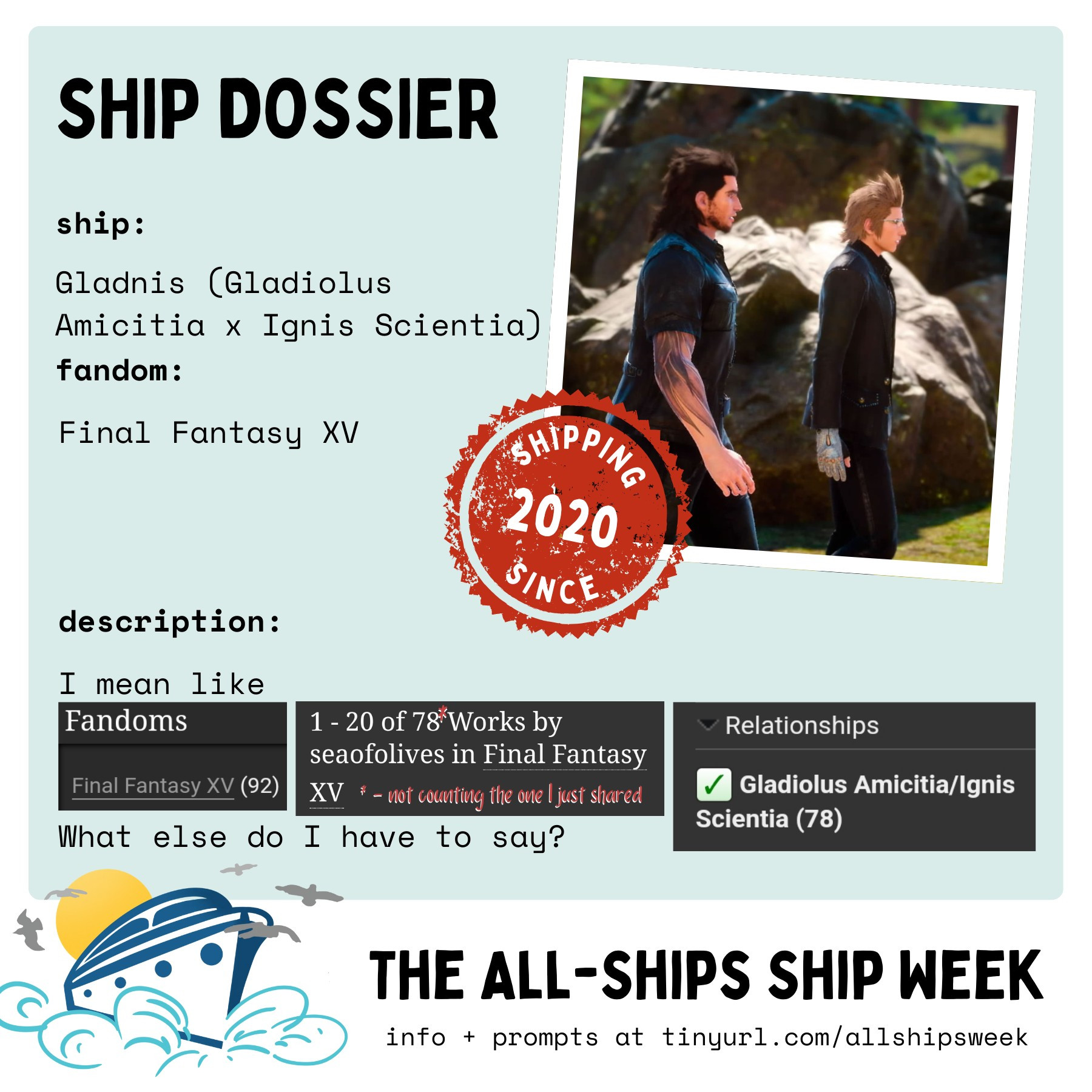 a "ship dossier" sponsored by #ficwip for the #allshipsweek. the background is plain and pale blue and the whole canvas is framed in white. 

on the blue background, the ship information is at the left:

ship: Gladnis (Gladiolus Amicitia x Ignis Scientia) 
fandom: Final Fantasy XV 

description: starts with "I mean like" before the text is cut off to show three screenshots of my ao3 statistics that basically says that out of 92 ffxc fics (sans current fic), 78 of it is for gladnis. the description ends with "What else do I have to say?" 

right of the information is a single Polaroid photo of gladio and ignis together where gladio is walking behind ignis. on its lower left corner is a red stamp that reads "shipping since 2020" 

the title of the event at the bottom white space. on its left is a sketch of a ship sailing away from the sun. to its right is written "the all-ships ship week" in all caps black font with light subtitles under it that says "info + prompts at tinyurl.com/allshipsweek"