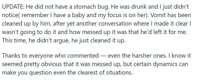 UPDATE: He did not have a stomach bug. He was drunk and I just didn’t notice( remember I have a baby and my focus is on her). Vomit has been cleaned up by him, after yet another conversation where I made it clear I wasn’t going to do it and how messed up it was that he’d left it for me. This time, he didn’t argue, he just cleaned it up.

Thanks to everyone who commented — even the harsher ones. I know it seemed pretty obvious that it was messed up, but certain dynamics can make you question even the clearest of situations.