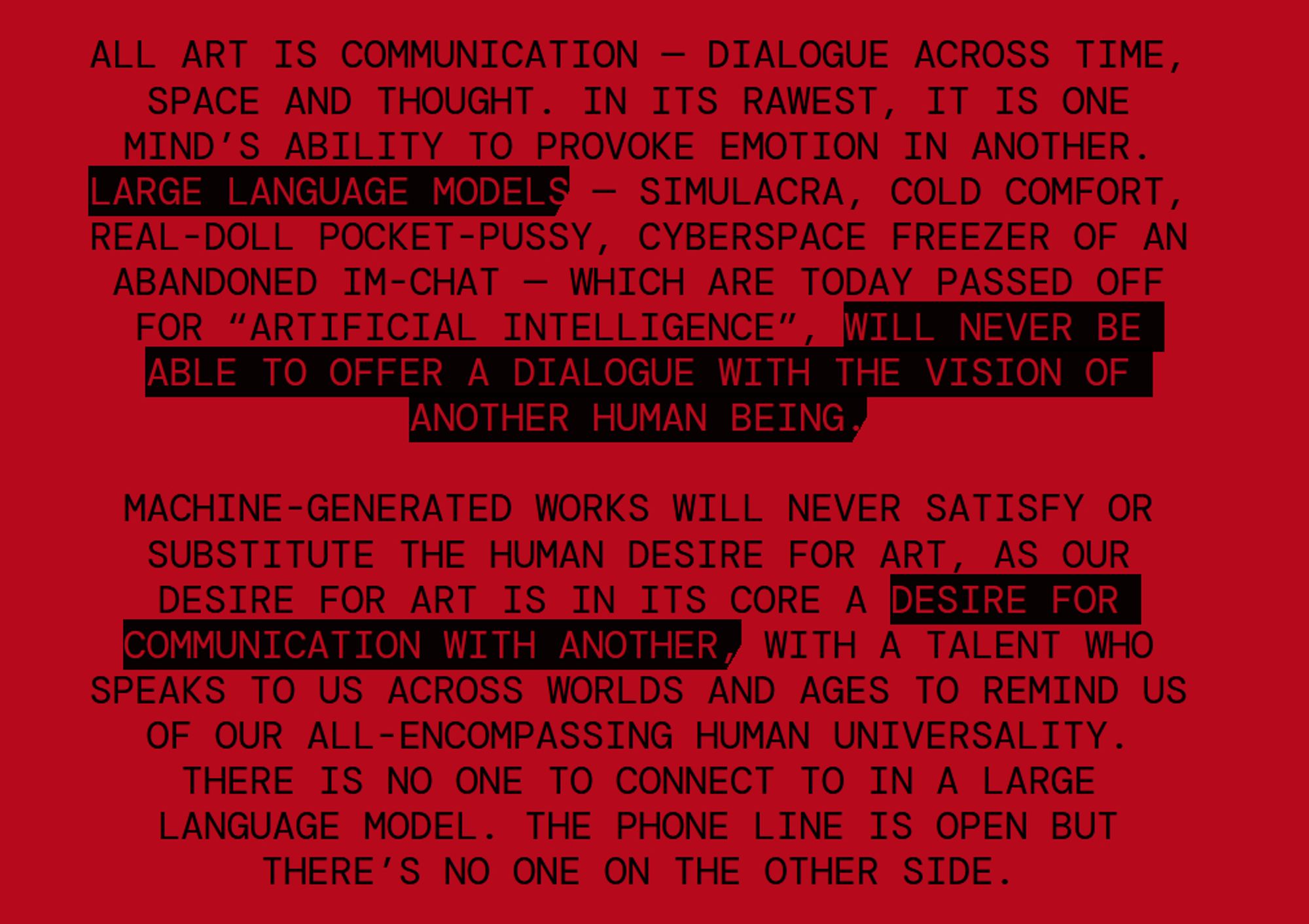 screenshot of a manifesto reading: All art is communication — dialogue across time, space and thought. In its rawest, it is one mind’s ability to provoke emotion in another. Large language models — simulacra, cold comfort, real-doll pocket-pussy, cyberspace freezer of an abandoned IM-chat — which are today passed off for “artificial intelligence”, will never be able to offer a dialogue with the vision of another human being.

 

Machine-generated works will never satisfy or substitute the human desire for art, as our desire for art is in its core a desire for communication with another, with a talent who speaks to us across worlds and ages to remind us of our all-encompassing human universality. There is no one to connect to in a large language model. The phone line is open but there’s no one on the other side.