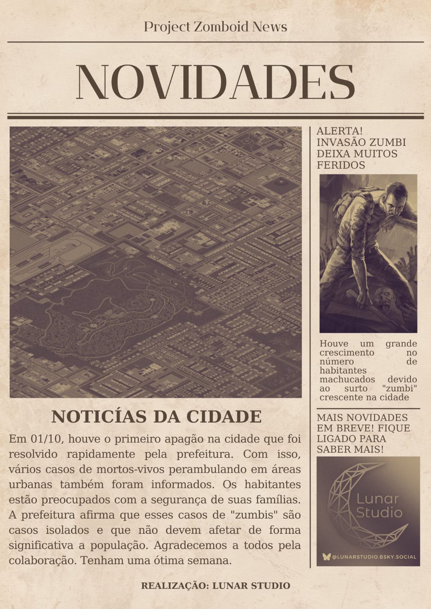 Noticia Principal em ProjectZomboid: Em 01/10, houve o primeiro apagão na cidade que foi resolvido rapidamente pela prefeitura. Com isso, vários casos de mortos-vivos perambulando em áreas urbanas também foram informados. Os habitantes estão preocupados com a segurança de suas famílias. A prefeitura afirma que esses casos de "zumbis" são casos isolados e que não devem afetar de forma significativa a população. Agradecemos a todos pela colaboração. Tenham uma ótima semana.