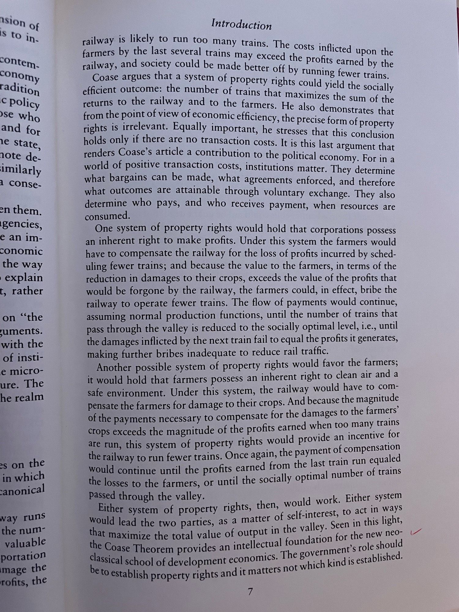 railway is likely to run too many trains. The costs inflicted upon the farmers by the last several trains may exceed the profits earned by the railway, and society could be made better off by running fewer trains.
Coase argues that a system of property rights could yield the socially efficient outcome: the number of trains that maximizes the sum of the returns to the railway and to the farmers. He also demonstrates that from the point of view of economic efficiency, the precise form of property rights is irrelevant. Equally important, he stresses that this conclusion holds only if there are no transaction costs. It is this last argument that renders Coase's article a contribution to the political economy. For in a world of positive transaction costs, institutions matter. They determine what bargains can be made, what agreements enforced, and therefore what outcomes are attainable through voluntary exchange. They also determine who pays, and who receives payment, when resources are …