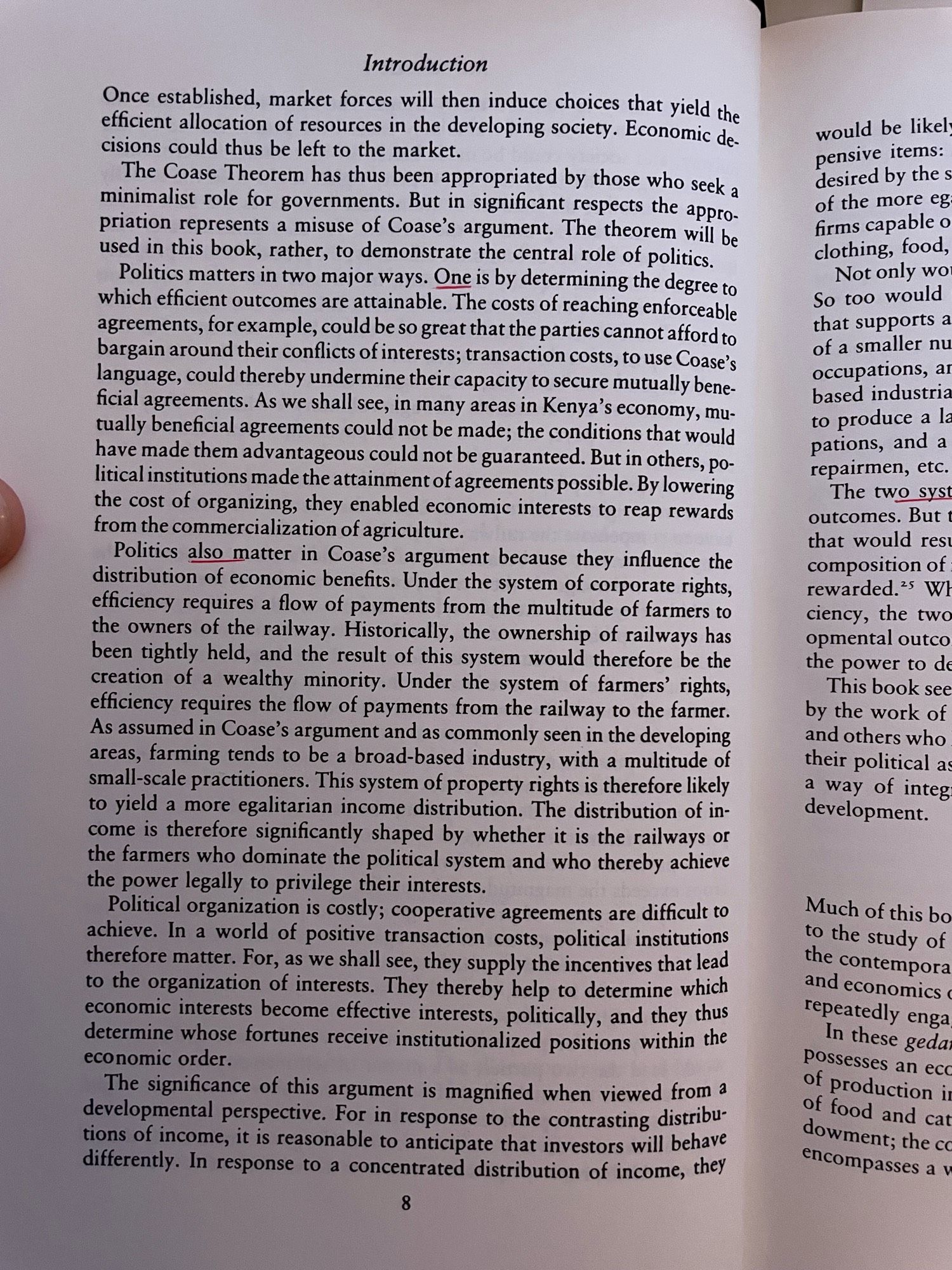 Politics also matter in Coase's argument because they influence the distribution of economic benefits. Under the system of corporate rights, efficiency requires a flow of payments from the multitude of farmers to the owners of the railway. Historically, the ownership of railways has been tightly held, and the result of this system would therefore be the creation of a wealthy minority. Under the system of farmers' rights, efficiency requires the flow of payments from the railway to the farmer.
As assumed in Coase's argument and as commonly seen in the developing areas, farming tends to be a broad-based industry, with a multitude of small-scale practitioners. This system of property rights is therefore likely to yield a more egalitarian income distribution. The distribution of income is therefore significantly shaped by whether it is the railways or the farmers who dominate the political system and who thereby achieve the power legally to privilege their interests.