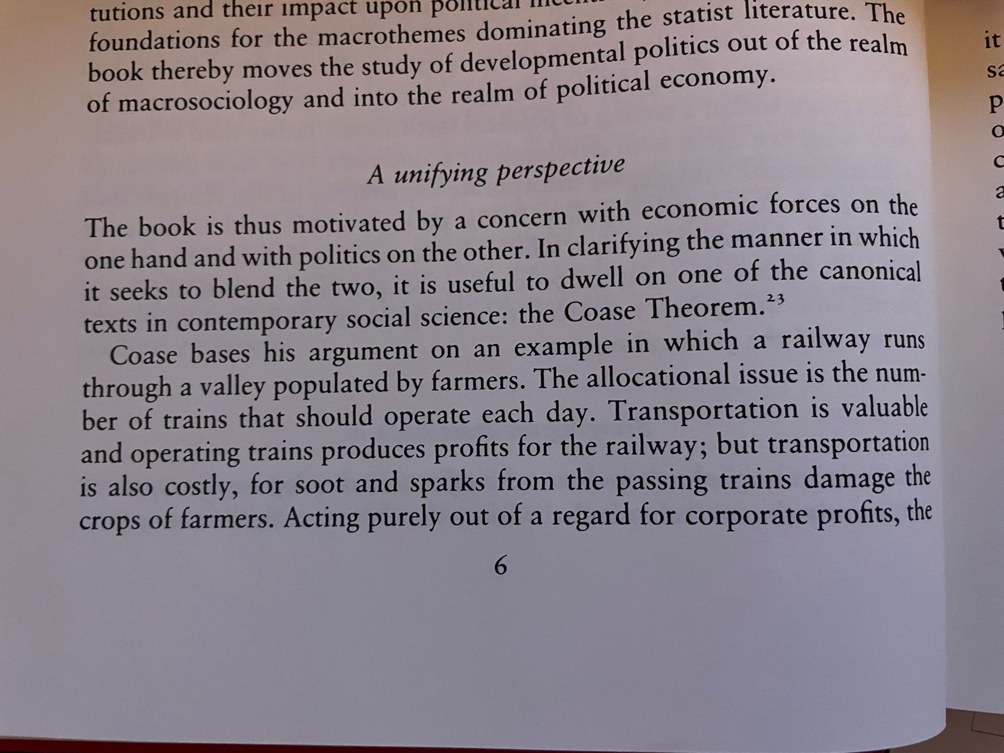 A unifying perspective
The book is thus motivated by a concern with economic forces on the one hand and with politics on the other. In clarifying the manner in which it seeks to blend the two, it is useful to dwell on one of the canonical texts in contemporary social science: the Coase Theorem. 23
Coase bases his argument on an example in which a railway runs through a valley populated by farmers. The allocational issue is the number of trains that should operate each day. Transportation is valuable and operating trains produces profits for the railway; but transportation is also costly, for soot and sparks from the passing trains damage the crops of farmers. Acting purely out of a regard for corporate profits, the