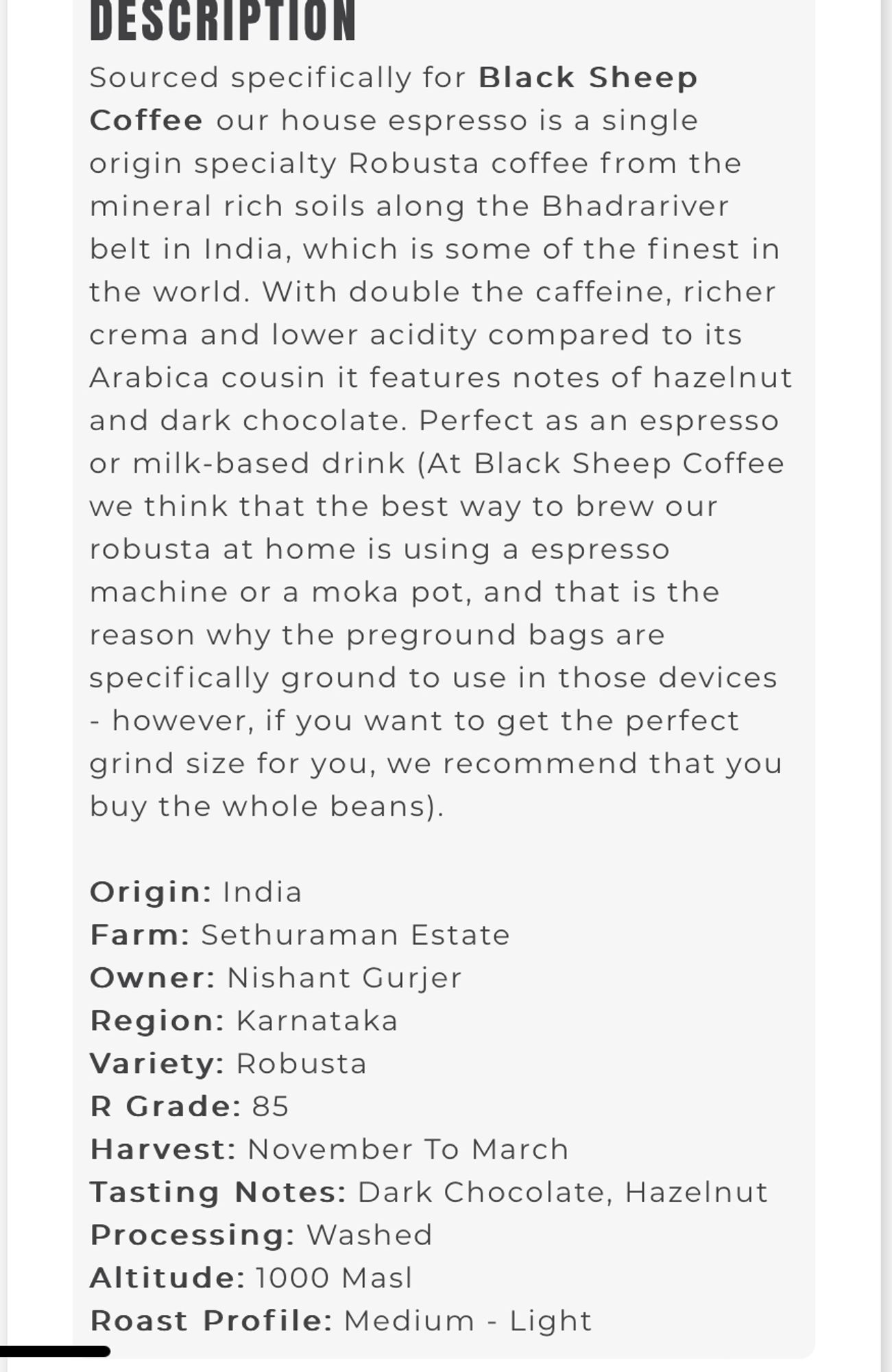 DESCRIPTION
 Sourced specifically for Black Sheep
 Coffee our house espresso is a single
 origin specialty Robusta coffee from the
 mineral rich soils along the Bhadrariver
 belt in India, which is some of the finest in
 the world. With double the caffeine, richer
 crema and lower acidity compared to its
 Arabica cousin it features notes of hazelnut
 and dark chocolate. Perfect as an espresso
 or milk-based drink (At Black Sheep Coffee
 we think that the best way to brew our
 robusta at home is using a espresso
 machine or a moka pot, and that is the
 reason why the preground bags are
 specifically ground to use in those devices
 - however, if you want to get the perfect
 grind size for you, we recommend that you
 buy the whole beans).
 Origin: India
 Farm: Sethuraman Estate
 Owner: Nishant Gurjer
 Region: Karnataka
 Variety: Robusta
 R Grade: 85
 Harvest: November To March
 Tasting Notes: Dark Chocolate, Hazelnut
 Processing: Washed
 Altitude: 1000 Masl
 Roast Profile: Medium - Light