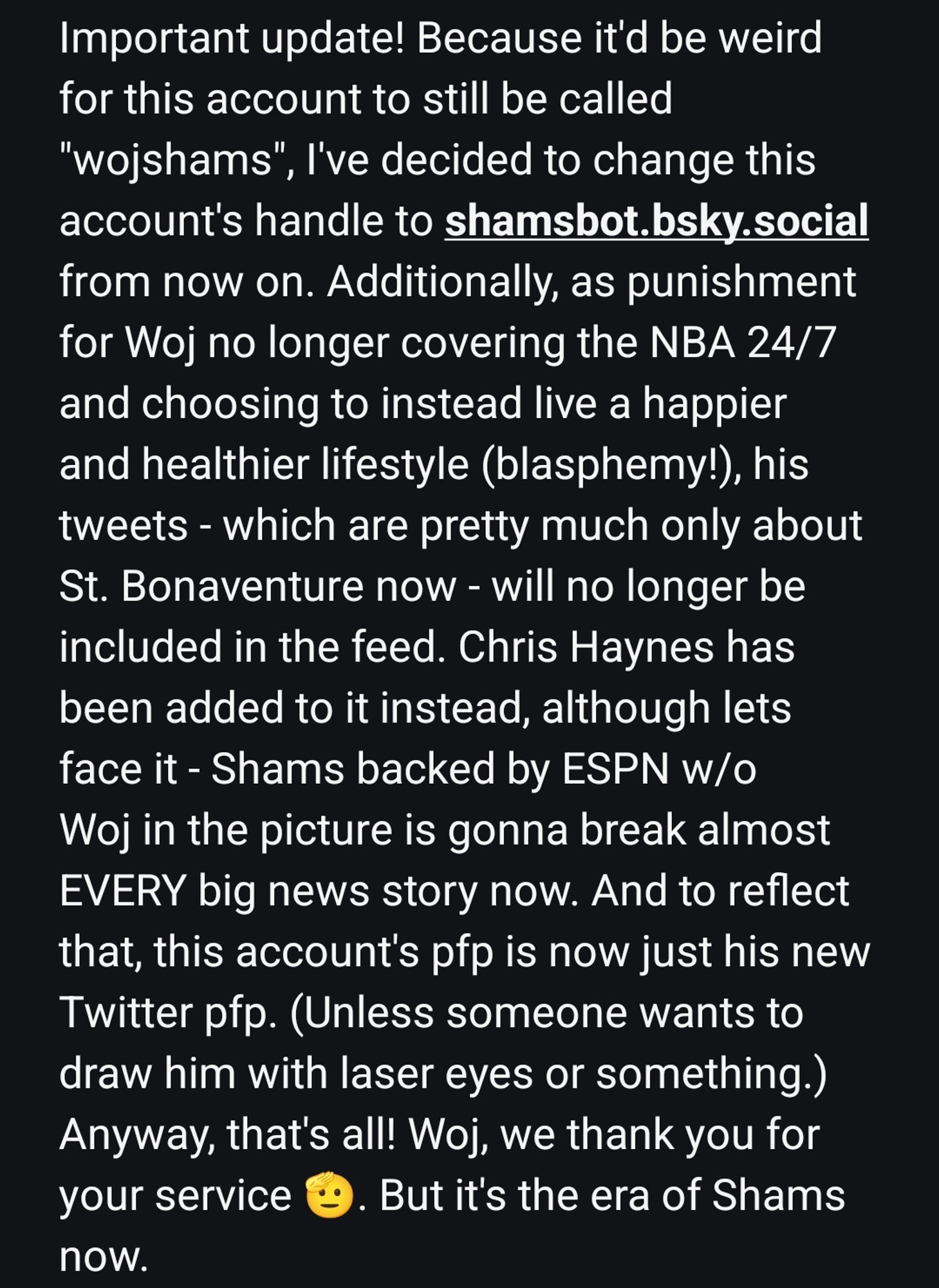 Important update! Because it'd be weird for this account to still be called
"wojshams", I've decided to change this
account's handle to shamsbot.bsky.social
from now on. Additionally, as punishment for Woj no longer covering the NBA 24/7 and choosing to instead live a happier and healthier lifestyle (blasphemy!), his tweets - which are pretty much only about St. Bonaventure now - will no longer be included in the feed. Chris Haynes has been added to it instead, although lets face it - Shams backed by ESPN w/o Woj in the picture is gonna break almost EVERY big news story now. And to reflect that, this account's pfp is now just his new Twitter pfp. (Unless someone wants to draw him with laser eyes or something.) Anyway, that's all! Woj, we thank you for your service 🫡. But it's the era of Shams now.