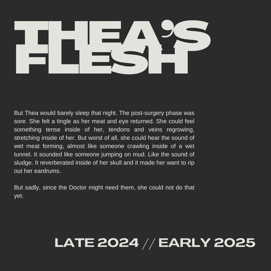 A screenshot of a black text reading the title Thea's Flesh and the sneakpeak of "But Thea would barely sleep that night. The post-surgery phase was sore She felt a tingle as her meat and eye returned. She could feel something tense inside of her, tendons and veins regrowing, stretching inside of her. But worst of all, she could hear the sound of wet meat forming, almost like someone crawling inside of a wet tunnel. It sounded like someone jumping on mud. Like the sound of sludge. It reverberated inisde of her skull and it made her ant to rip out her eardrums.

But saldy, since the Doctor might need them, she could not do that yet.

You can read the text Late 2024 Early 2025