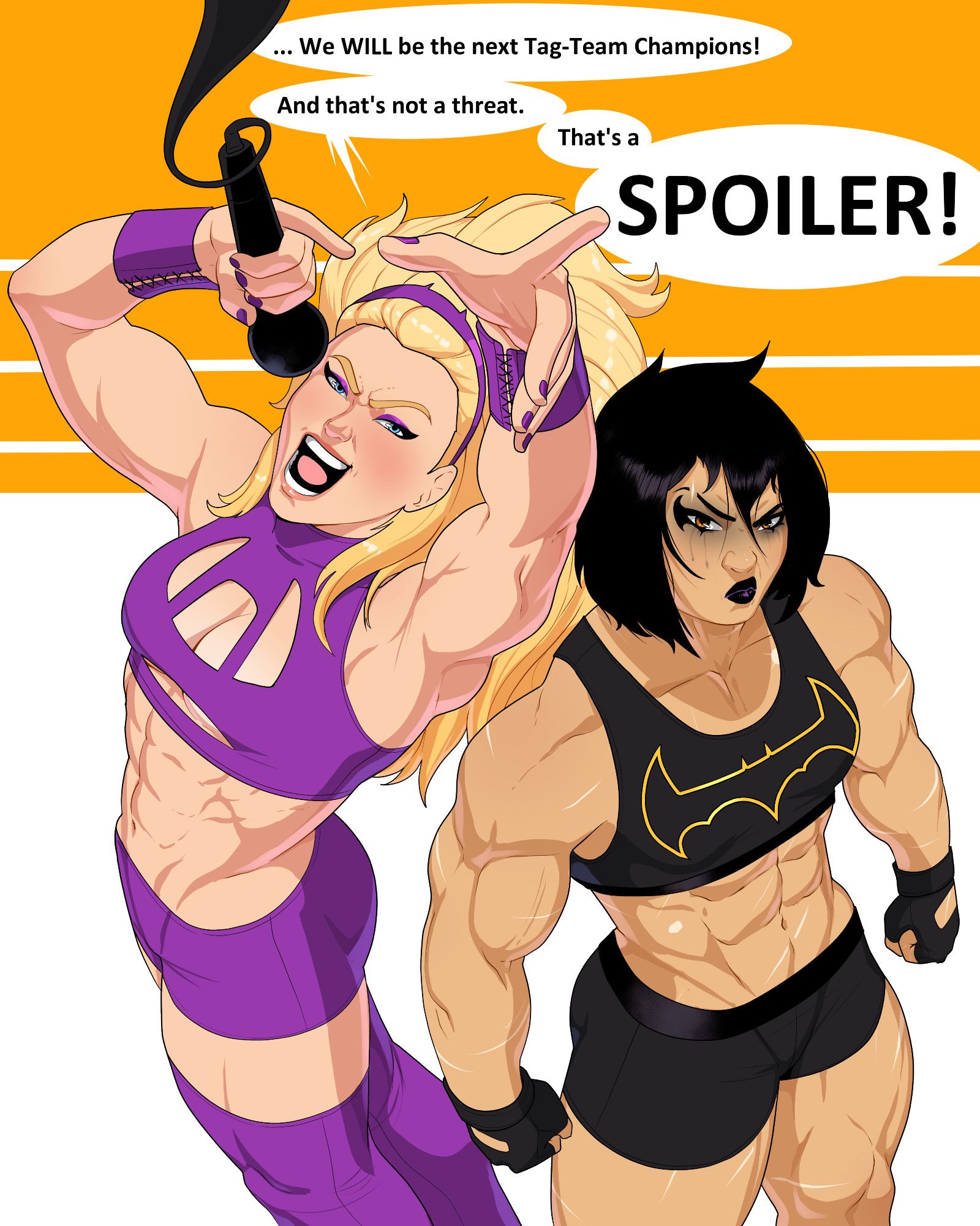 Stephanie Brown and Cassandra Cain dressed as wrestlers and standing in the middle of a ring, the ring is simple shapes yellow and white. Cass is wearing tight shorts, gloves, and a sports bra all black with a gold bat on the chest. She's got eye makeup that looks both like it's the Bat symbol and like it's running in tears, she looks like a big buff bruiser. Steph is screaming into a mic coming from the ceiling, pointing towards the camera. She's wearing a purple outfit, tight shorts and sports bra with a boob window roughly in the shape of a bit, thigh high purple boots, and purple bracers. Her hair is big like her Robin days. She's saying "We will be the next tag-team champions! And that's not a threat, that's a Spoiler!" with Spoiler big and in all caps.