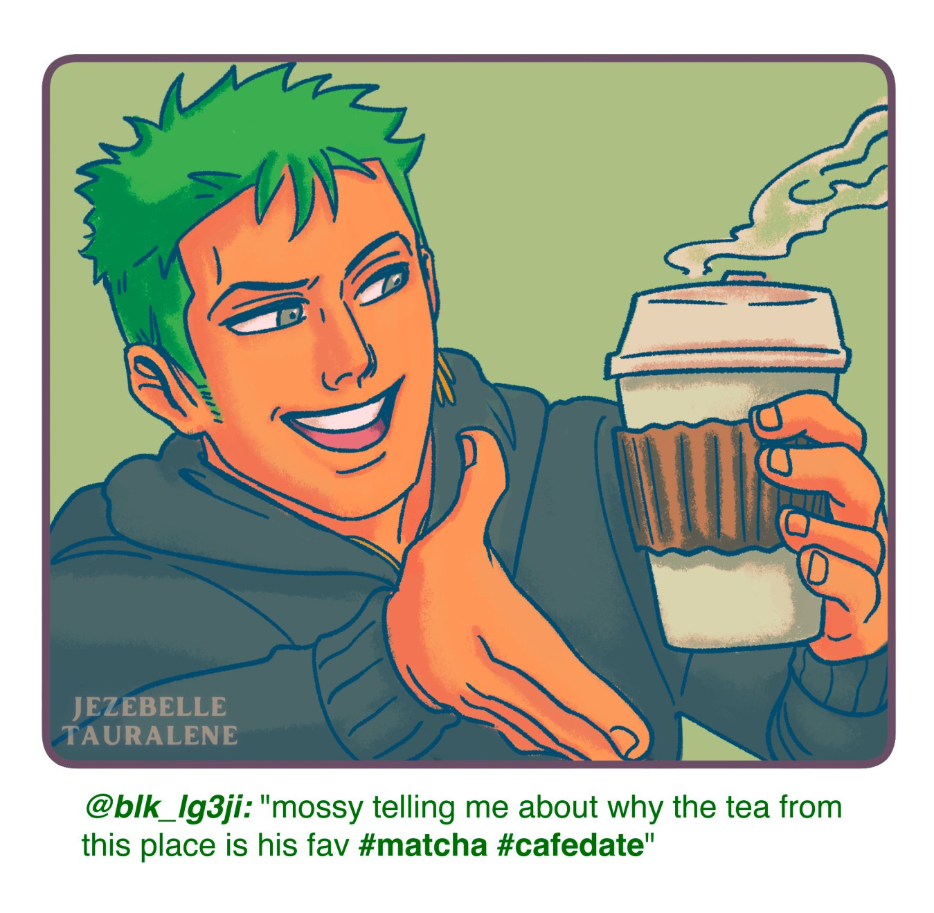 Zoro holding a paper to-go cup of tea with steam coming out the top. He is gesturing to the cup while he smiles at it.

the caption on the illustration reads: "@blk_lg3ji: 'mossy telling me about why the tea from this place is his fav #matcha #cafedate'"