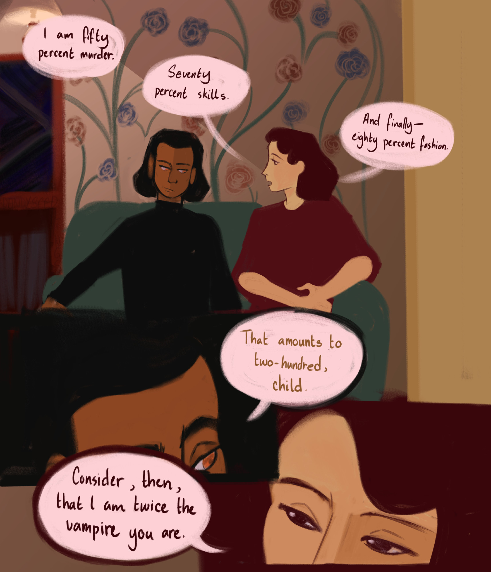 start. a comic featuring the vampires armand and madeleine from interview with the vampire. 
panel 1: armand and madeleine sitting next to each other on a blue couch next to a bookshelf. armand is facing the viewer, but he looks to madeleine. madeline faces armand. madeleine says, "i am fifty percent murder, seventy percent skills, and finally- eighty percent fashion."
panel 2: a closeup of armand. he tilts his head to the right slightly towards madeleine, and says, "that amounts to two hundred, child."
panel 3: a closeup of madeleine. she tilts her head slightly away from armand, eyes bright and coy. she says, "consider, then, that i am twice the vampire you are." end.