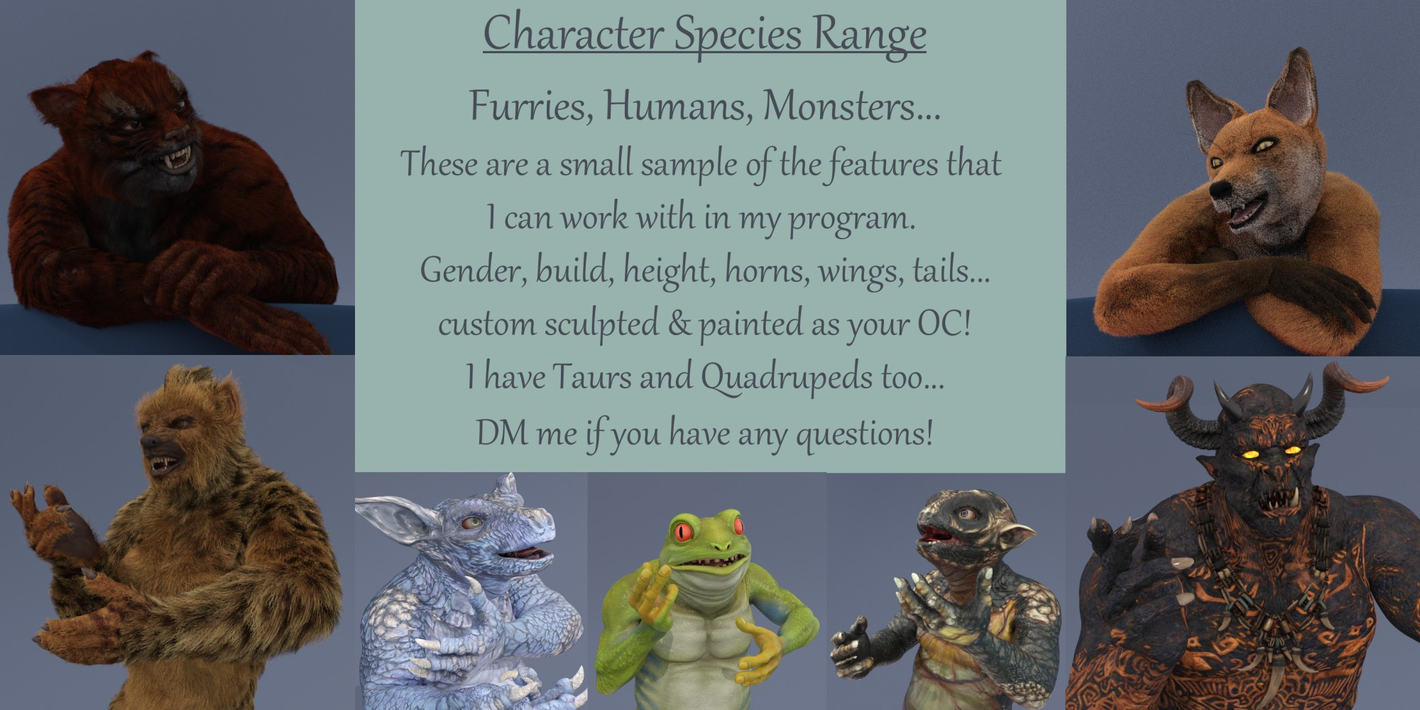 Character Species Range:
Furries, Humans, Monsters... These are a small sample of the features that I can work with in my program. Gender, build, height, horns, wings, tails... custom sculpted & painted as your OC! I have Taurs and Quadrupeds too... DM me if you have any questions!

Images surrounding the text are 3D portrait renders of a Tiger Anthro, Gnoll, Kobold, Frog Man, Reptilian Gremlin, Fire Ogre, and Fox Anthro.