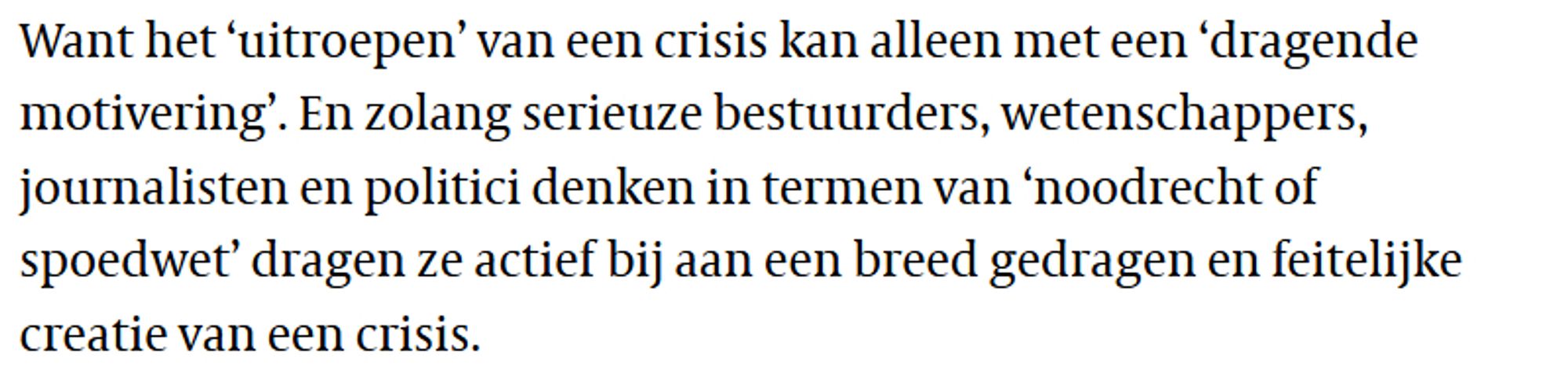 Want het ‘uitroepen’ van een crisis kan alleen met een ‘dragende motivering’. En zolang serieuze bestuurders, wetenschappers, journalisten en politici denken in termen van ‘noodrecht of spoedwet’ dragen ze actief bij aan een breed gedragen en feitelijke creatie van een crisis.