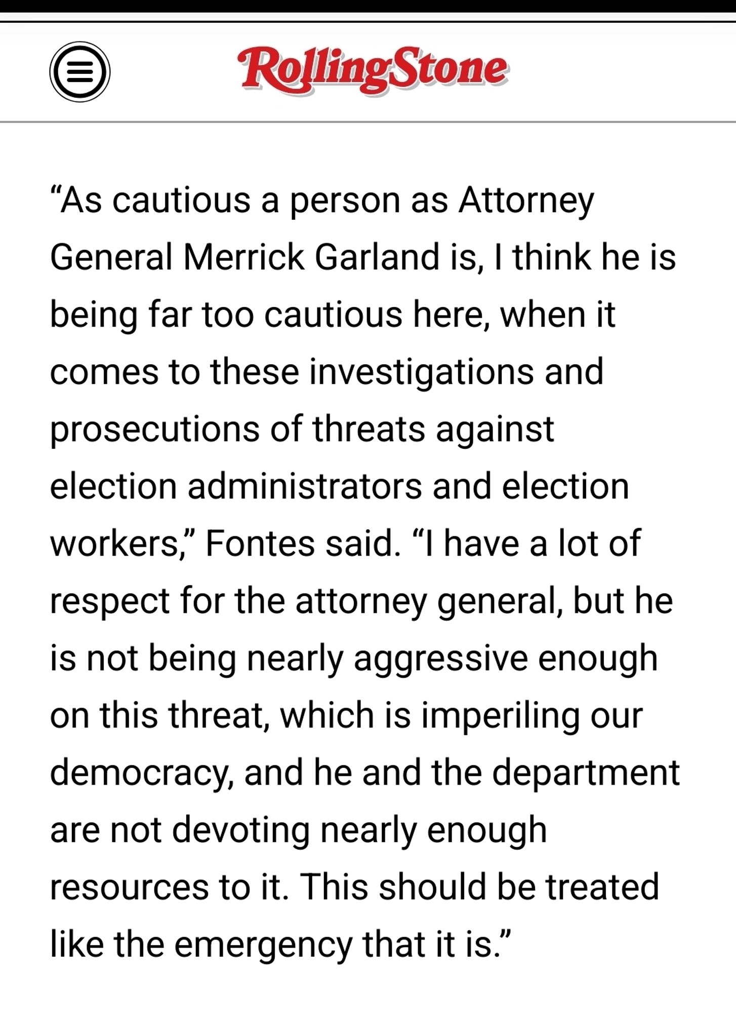 “As cautious a person as Attorney General Merrick Garland is, I think he is being far too cautious here, when it comes to these investigations and prosecutions of threats against election administrators and election workers,” Fontes said. “I have a lot of respect for the attorney general, but he is not being nearly aggressive enough on this threat, which is imperiling our democracy, and he and the department are not devoting nearly enough resources to it. This should be treated like the emergency that it is.”