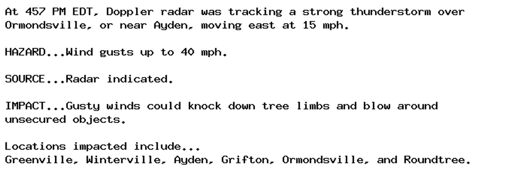 At 457 PM EDT, Doppler radar was tracking a strong thunderstorm over
Ormondsville, or near Ayden, moving east at 15 mph.

HAZARD...Wind gusts up to 40 mph.

SOURCE...Radar indicated.

IMPACT...Gusty winds could knock down tree limbs and blow around
unsecured objects.

Locations impacted include...
Greenville, Winterville, Ayden, Grifton, Ormondsville, and Roundtree.