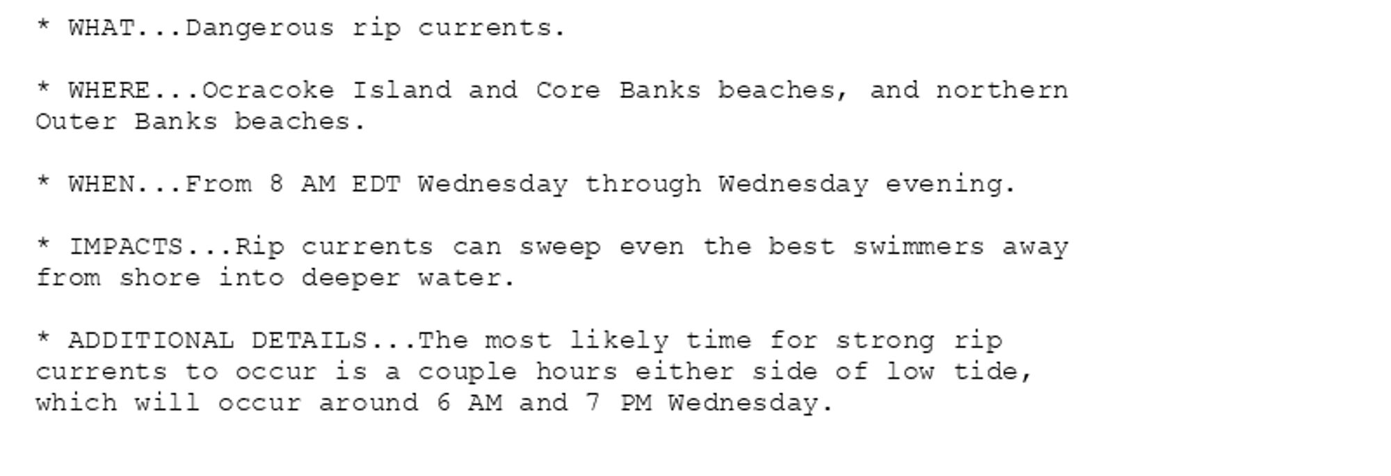 * WHAT...Dangerous rip currents.

* WHERE...Ocracoke Island and Core Banks beaches, and northern
Outer Banks beaches.

* WHEN...From 8 AM EDT Wednesday through Wednesday evening.

* IMPACTS...Rip currents can sweep even the best swimmers away
from shore into deeper water.

* ADDITIONAL DETAILS...The most likely time for strong rip
currents to occur is a couple hours either side of low tide,
which will occur around 6 AM and 7 PM Wednesday.