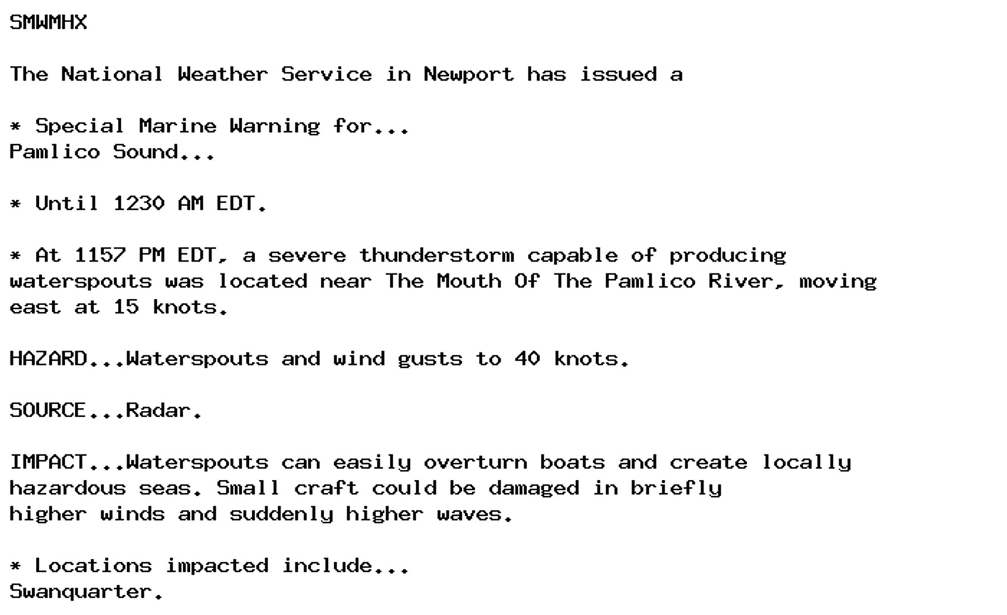 SMWMHX

The National Weather Service in Newport has issued a

* Special Marine Warning for...
Pamlico Sound...

* Until 1230 AM EDT.

* At 1157 PM EDT, a severe thunderstorm capable of producing
waterspouts was located near The Mouth Of The Pamlico River, moving
east at 15 knots.

HAZARD...Waterspouts and wind gusts to 40 knots.

SOURCE...Radar.

IMPACT...Waterspouts can easily overturn boats and create locally
hazardous seas. Small craft could be damaged in briefly
higher winds and suddenly higher waves.

* Locations impacted include...
Swanquarter.