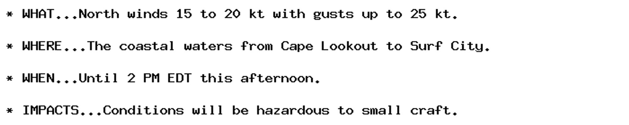 * WHAT...North winds 15 to 20 kt with gusts up to 25 kt.

* WHERE...The coastal waters from Cape Lookout to Surf City.

* WHEN...Until 2 PM EDT this afternoon.

* IMPACTS...Conditions will be hazardous to small craft.