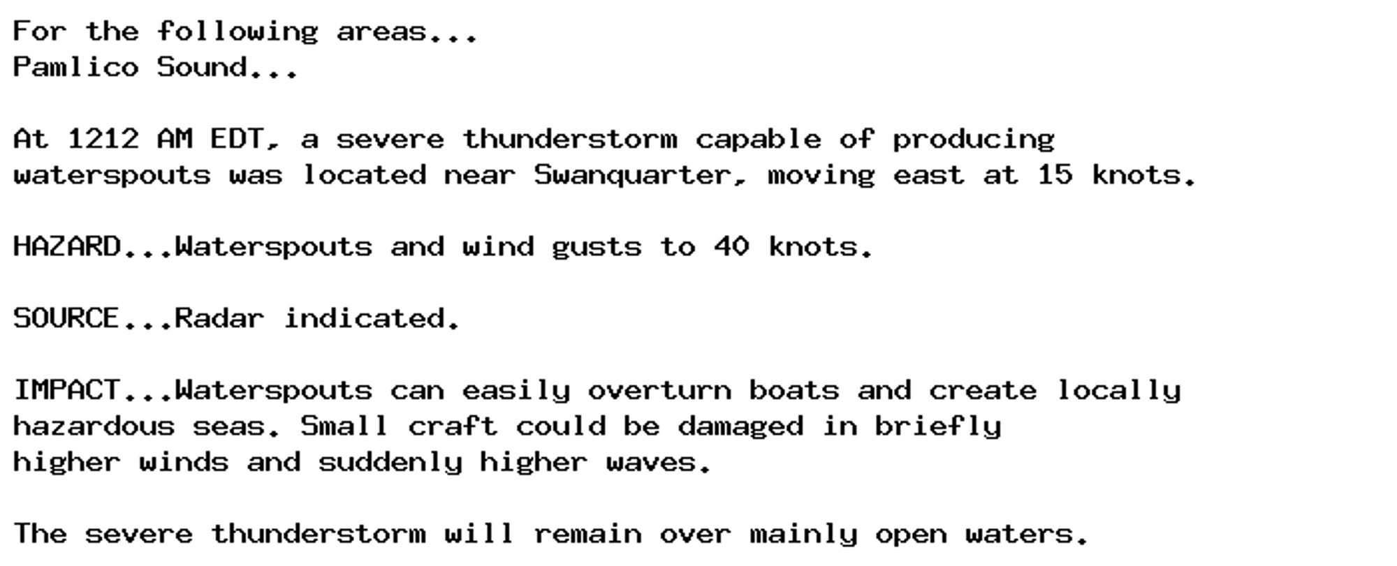 For the following areas...
Pamlico Sound...

At 1212 AM EDT, a severe thunderstorm capable of producing
waterspouts was located near Swanquarter, moving east at 15 knots.

HAZARD...Waterspouts and wind gusts to 40 knots.

SOURCE...Radar indicated.

IMPACT...Waterspouts can easily overturn boats and create locally
hazardous seas. Small craft could be damaged in briefly
higher winds and suddenly higher waves.

The severe thunderstorm will remain over mainly open waters.