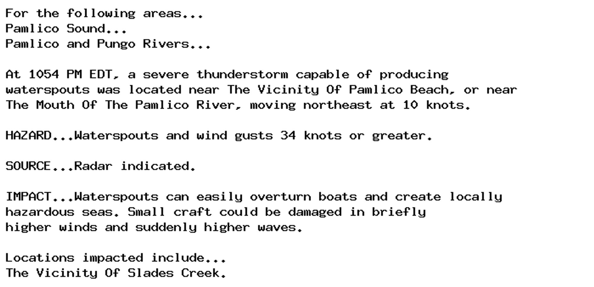 For the following areas...
Pamlico Sound...
Pamlico and Pungo Rivers...

At 1054 PM EDT, a severe thunderstorm capable of producing
waterspouts was located near The Vicinity Of Pamlico Beach, or near
The Mouth Of The Pamlico River, moving northeast at 10 knots.

HAZARD...Waterspouts and wind gusts 34 knots or greater.

SOURCE...Radar indicated.

IMPACT...Waterspouts can easily overturn boats and create locally
hazardous seas. Small craft could be damaged in briefly
higher winds and suddenly higher waves.

Locations impacted include...
The Vicinity Of Slades Creek.