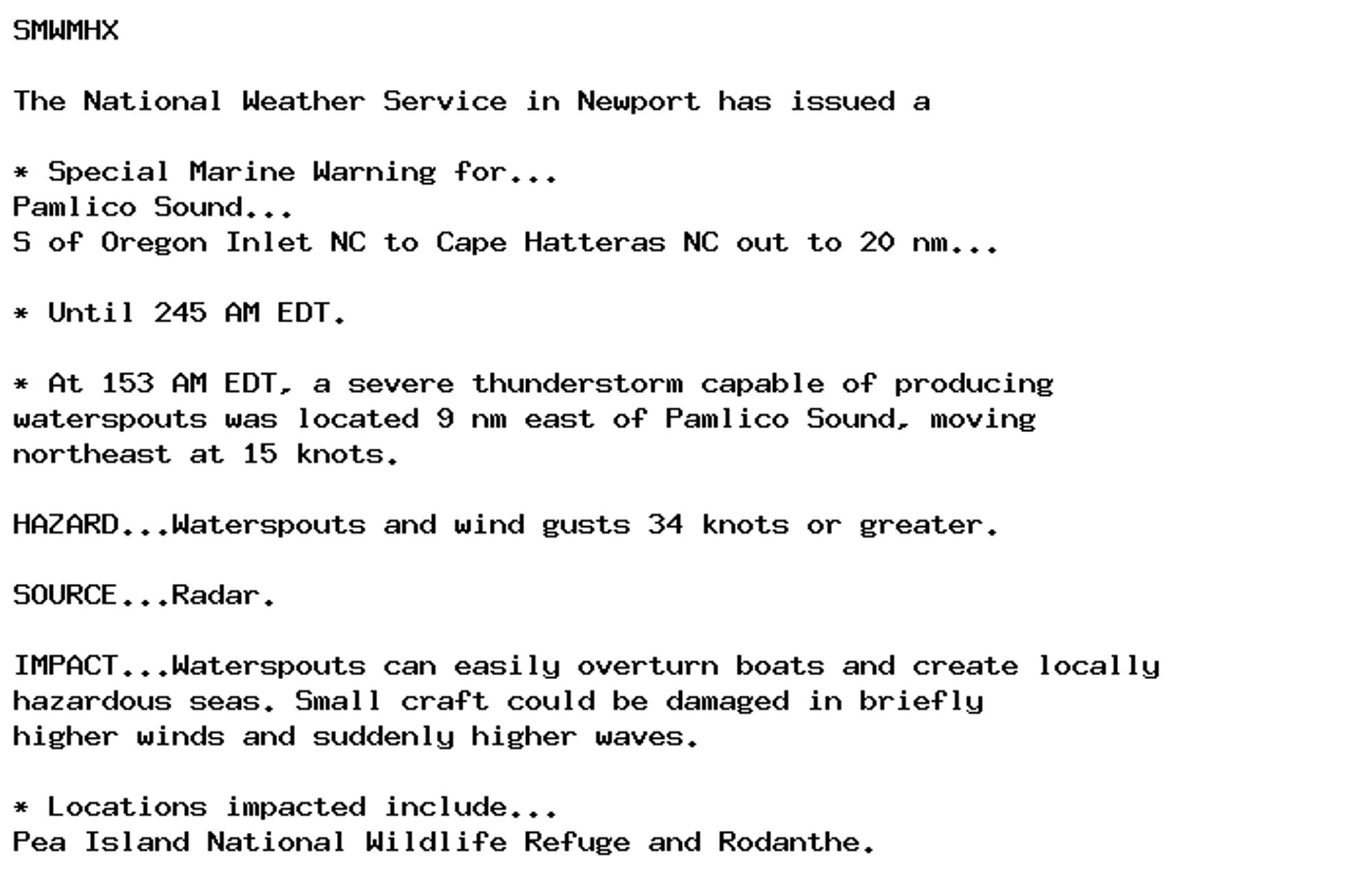 SMWMHX

The National Weather Service in Newport has issued a

* Special Marine Warning for...
Pamlico Sound...
S of Oregon Inlet NC to Cape Hatteras NC out to 20 nm...

* Until 245 AM EDT.

* At 153 AM EDT, a severe thunderstorm capable of producing
waterspouts was located 9 nm east of Pamlico Sound, moving
northeast at 15 knots.

HAZARD...Waterspouts and wind gusts 34 knots or greater.

SOURCE...Radar.

IMPACT...Waterspouts can easily overturn boats and create locally
hazardous seas. Small craft could be damaged in briefly
higher winds and suddenly higher waves.

* Locations impacted include...
Pea Island National Wildlife Refuge and Rodanthe.