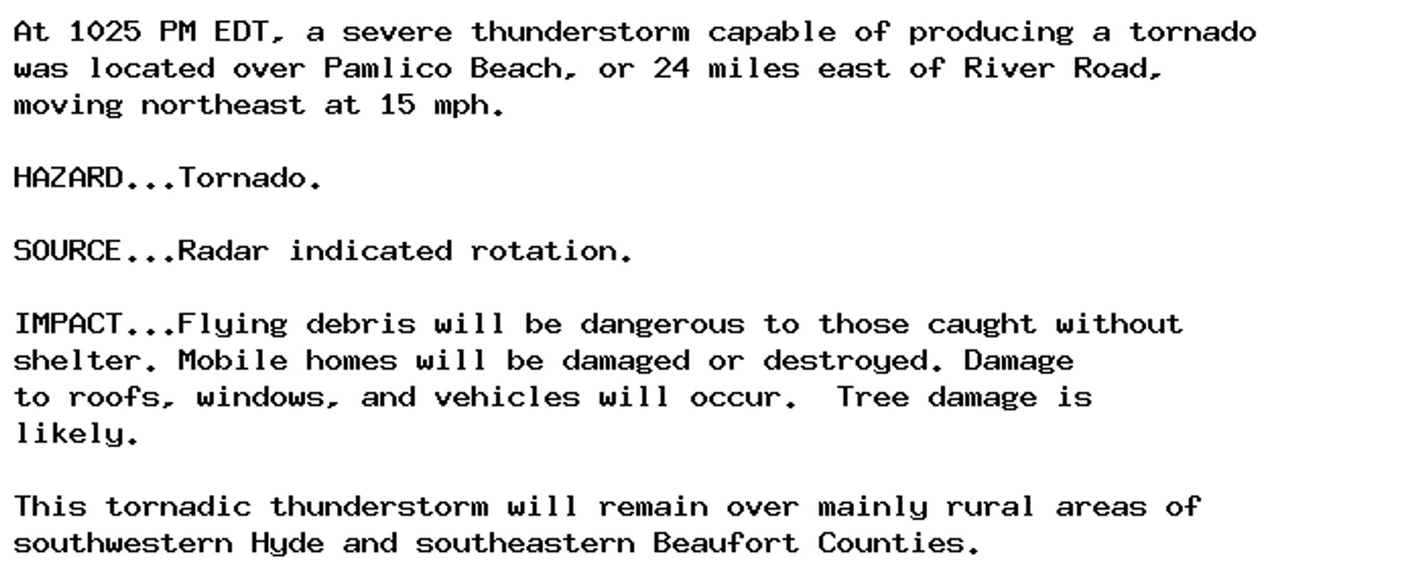 At 1025 PM EDT, a severe thunderstorm capable of producing a tornado
was located over Pamlico Beach, or 24 miles east of River Road,
moving northeast at 15 mph.

HAZARD...Tornado.

SOURCE...Radar indicated rotation.

IMPACT...Flying debris will be dangerous to those caught without
shelter. Mobile homes will be damaged or destroyed. Damage
to roofs, windows, and vehicles will occur.  Tree damage is
likely.

This tornadic thunderstorm will remain over mainly rural areas of
southwestern Hyde and southeastern Beaufort Counties.