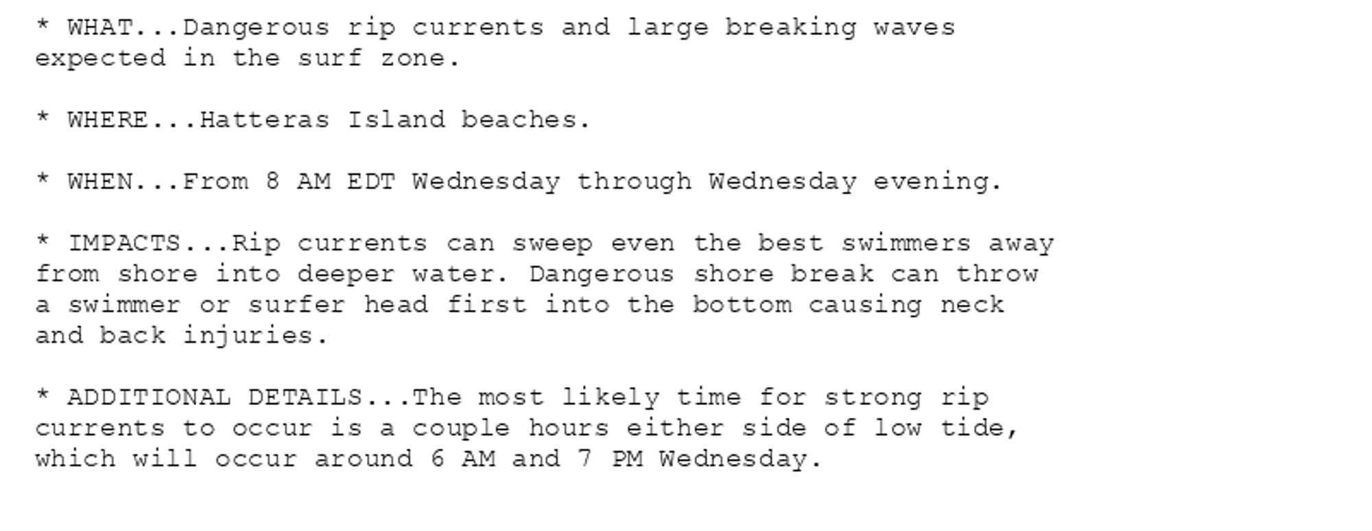 * WHAT...Dangerous rip currents and large breaking waves
expected in the surf zone.

* WHERE...Hatteras Island beaches.

* WHEN...From 8 AM EDT Wednesday through Wednesday evening.

* IMPACTS...Rip currents can sweep even the best swimmers away
from shore into deeper water. Dangerous shore break can throw
a swimmer or surfer head first into the bottom causing neck
and back injuries.

* ADDITIONAL DETAILS...The most likely time for strong rip
currents to occur is a couple hours either side of low tide,
which will occur around 6 AM and 7 PM Wednesday.