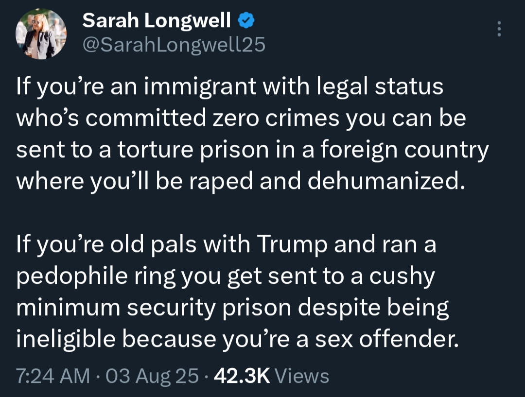 Social media post by Sarah Longwell (@SarahLongwell25): If you're an immigrant with legal status who's committed zero crimes you can be sent to a torture prison in a foreign country where you'll be raped and dehumanized.

If you're old pals with Trump and ran a pedophile ring you get sent to a cushy minimum security prison despite being ineligible because you're a sex offender.
7:24 AM • 03 Aug 25 • 42.3K Views