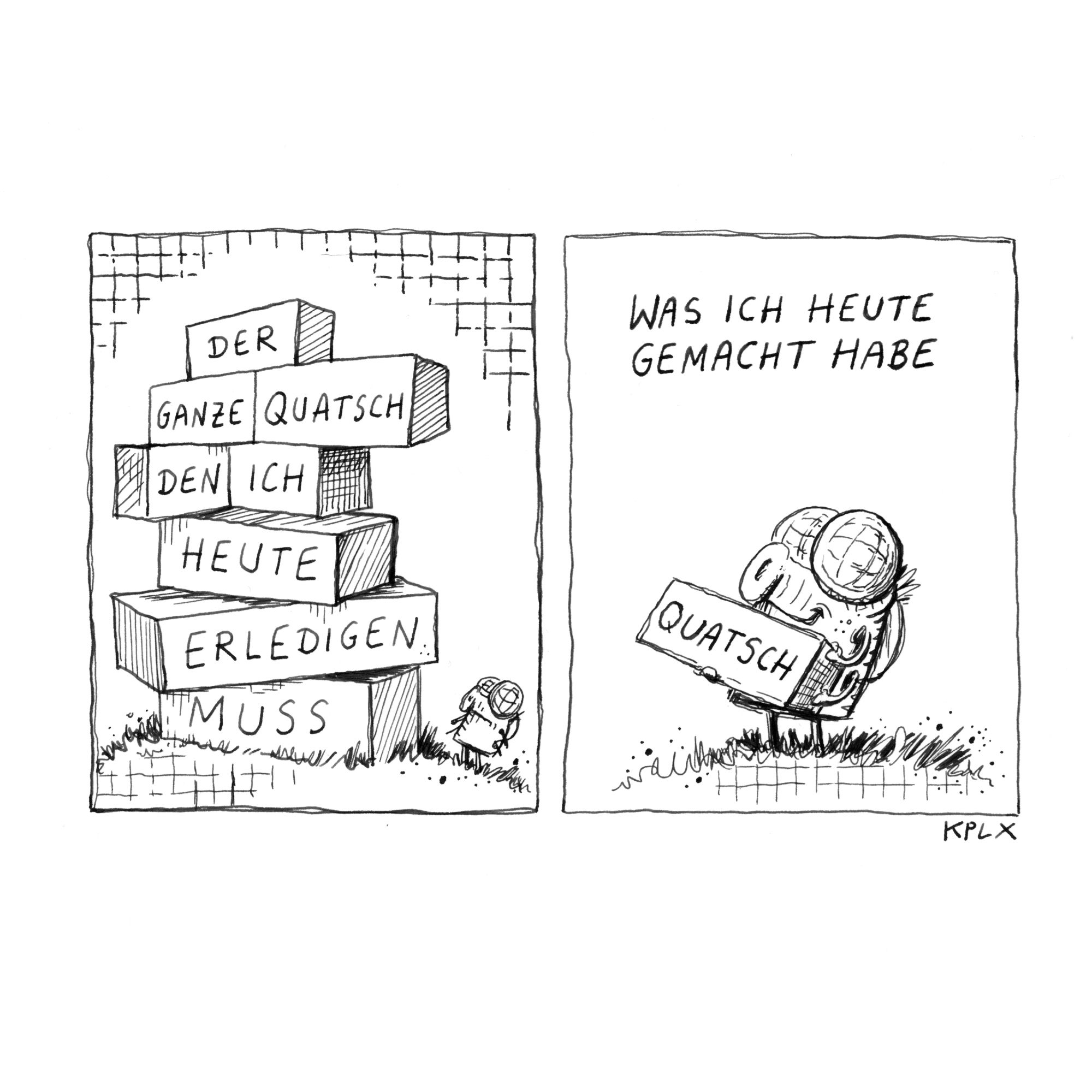 Comic, Tuschezeichnung:

Panel 1: Bausteine gestapelt und auf jedem Baustein ein Wort, im Ergebnis ist zu lesen „DER GANZE QUATSCH DEN ICH HEUTE ERLEDIGEN MUSS“
Panel 2: Überschrift „Was ich heute gemacht habe“ - Die Fliege hält einen Baustein mit der Aufschrift „Quatsch“