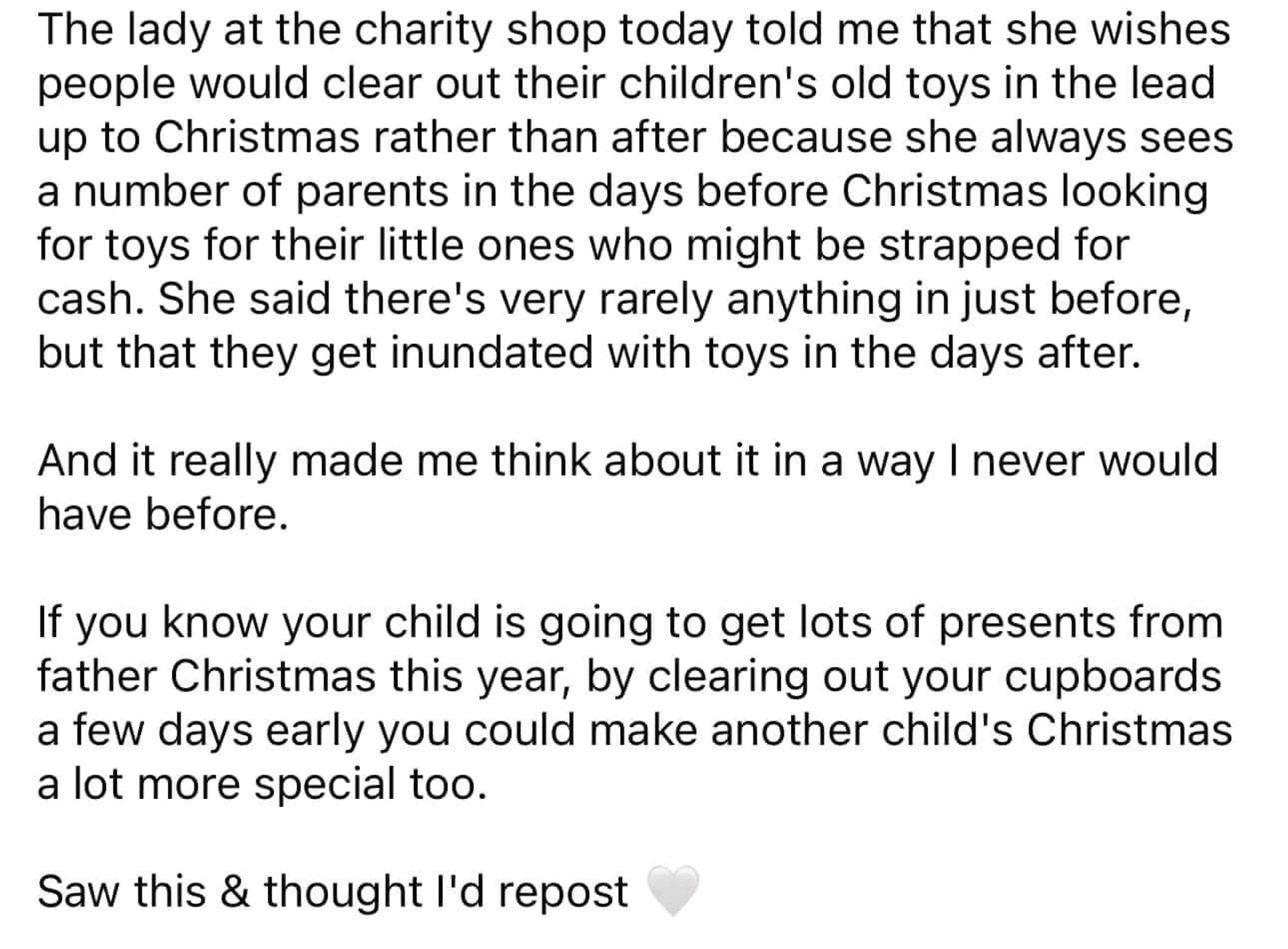 The lady at the charity shop today told me that she wishes people would clear out their children's old toys in the lead up to Christmas rather than after because she always sees a number of parents in the days before Christmas looking for toys for their little ones who might be strapped for cash. She said there's very rarely anything in just before, but that they get inundated with toys in the days after.
And it really made me think about it in a way I never would have before.
If you know your child is going to get lots of presents from father Christmas this year, by clearing out your cupboards a few days early you could make another child's Christmas a lot more special too.
Saw this & thought l'd repost