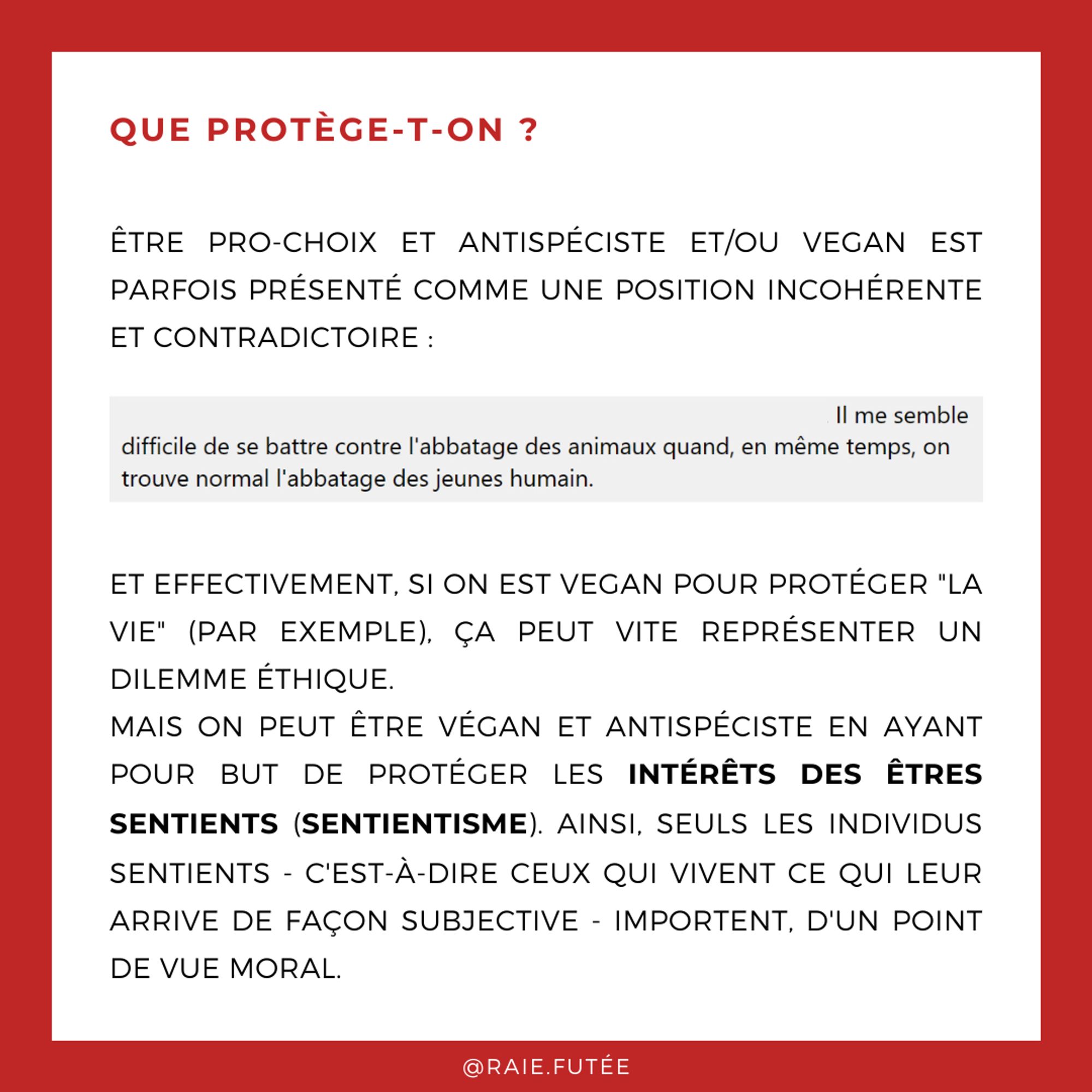 Que protège-t-on ?
.
Etre pro-choix et antispéciste et/ou vegan est parfois présenté comme une position incohérente et contradictoire : par exemple, un commentaire dit “Il me semble difficile de se battre contre l’abbatage des animaux quand, en même temps, on trouve normal l’abbatage de jeunes humains”
Et effectivement, si on est vegan pour protéger "la vie" (par exemple), ça peut vite représenter un dilemme éthique.
Mais on peut être végan et antispéciste en ayant pour but de protéger les intérêts des êtres sentients (sentientisme). Ainsi, seuls les individus sentients - c'est-à-dire ceux qui vivent ce qui leur arrive de façon subjective - importent, d'un point de vue moral.