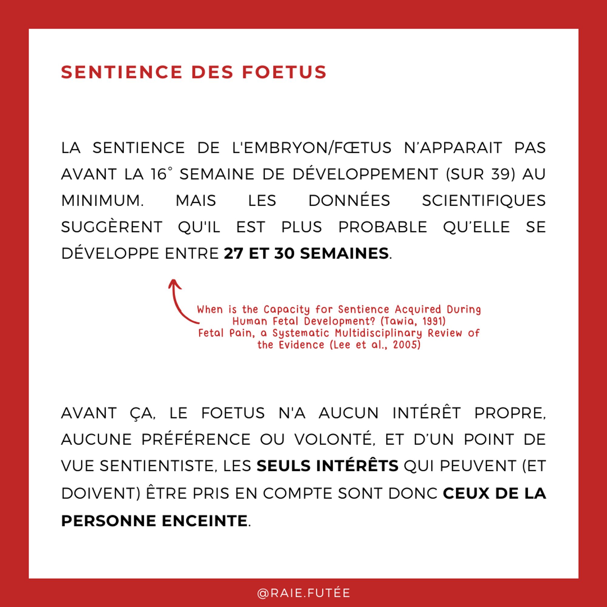 Sentience des foetus
.
La sentience de l'embryon/fœtus n'apparaît pas avant la 16° semaine de développement (sur 39) au minimum. Mais les données scientifiques suggèrent qu'il est plus probable qu’elle se développe entre 27 et 30 semaines (Sources : When is the Capacity for Sentience Acquired During Human Fetal Development? (Tawia, 1991), Fetal Pain, a Systematic Multidisciplinary Review of the Evidence (Lee et al., 2005))
Avant ça, le foetus n'a aucun intérêt propre, aucune préférence ou volonté, et d’un point de vue sentientiste, les seuls intérêts qui peuvent (et doivent) être pris en compte sont donc ceux de la personne enceinte.