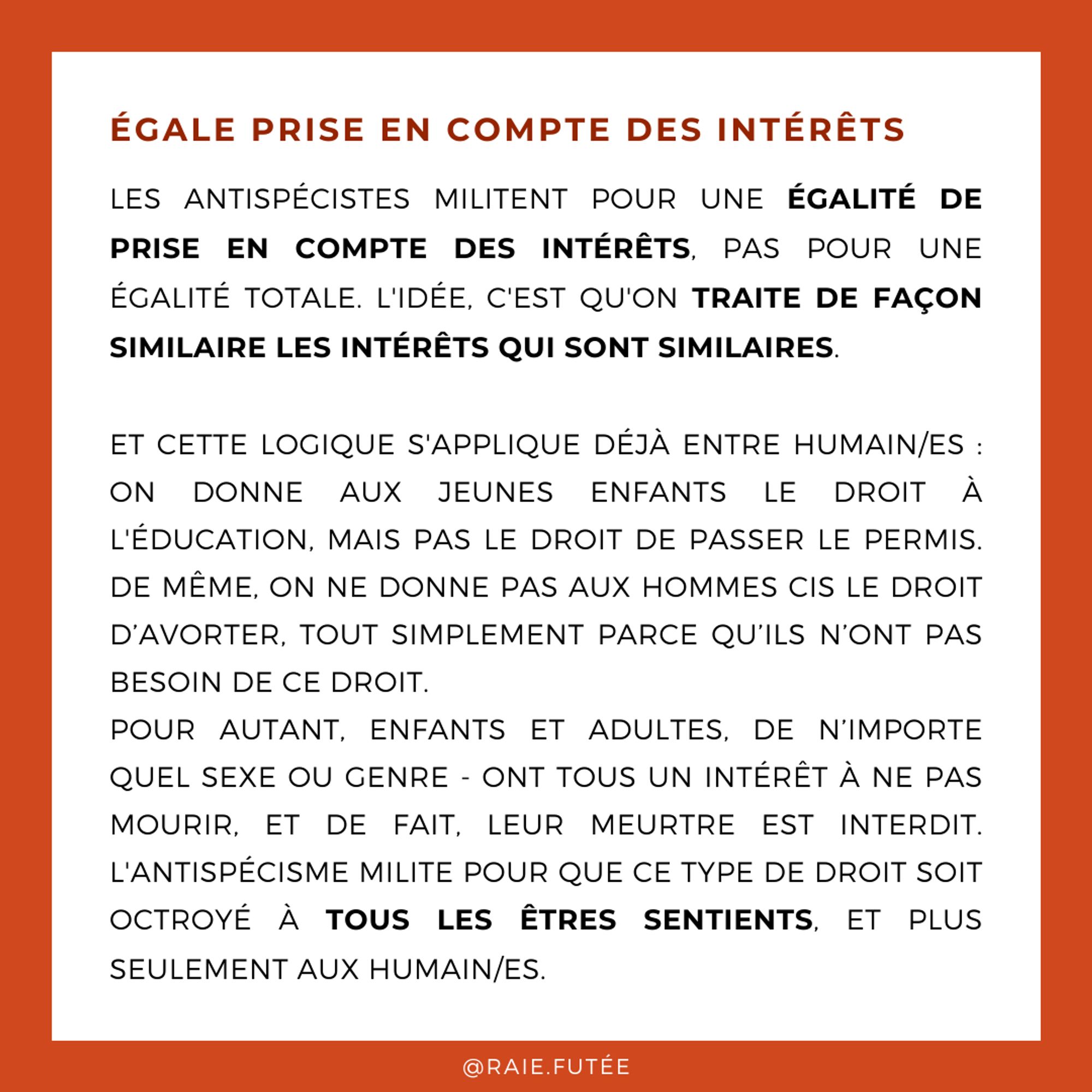 Égale prise en compte des intérêts
.
Les antispécistes militent pour une égalité de prise en compte des intérêts, pas pour une égalité totale. l'idée, c'est qu'on traite de façon similaire les intérêts qui sont similaires.
Et cette logique s'applique déjà entre humain/es : on donne aux jeunes enfants le droit à l'éducation, mais pas le droit de passer le permis. De même, on ne donne pas aux hommes cis le droit d’avorter, tout simplement parce qu’ils n’ont pas besoin de ce droit.
Pour autant, enfants et adultes, de n’importe quel sexe ou genre - ont tous un intérêt à ne pas mourir, et de fait, leur meurtre est interdit. l'antispécisme milite pour que ce type de droit soit octroyé à tous les êtres sentients, et plus seulement aux humain/es.