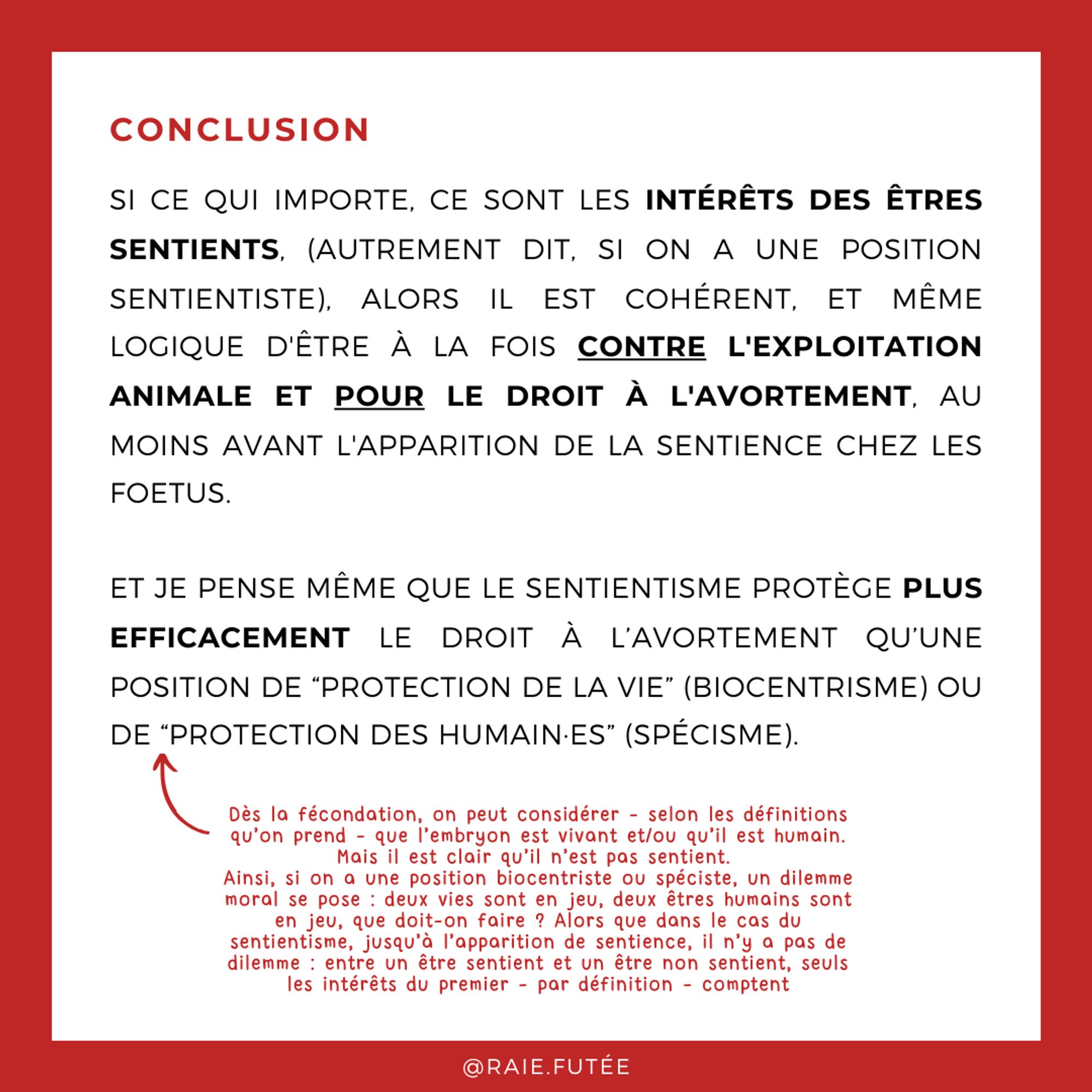 Conclusion
.
Si ce qui importe, ce sont les intérêts des êtres sentients, (autrement dit, si on a une position sentientiste), alors il est cohérent, et même logique d'être à la fois contre l'exploitation animale et pour le droit à l'avortement, au moins avant l'apparition de la sentience chez les foetus.
Et je pense même que le sentientisme protège plus efficacement le droit à l’avortement qu’une position de “protection de la vie” (biocentrisme) ou de “protection des humain·es” (spécisme). Dès la fécondation, on peut considérer - selon les définitions qu’on prend - que l’embryon est vivant et/ou qu’il est humain. Mais il est clair qu’il n’est pas sentient. 
Ainsi, si on a une position biocentriste ou spéciste, un dilemme moral se pose : deux vies sont en jeu, deux êtres humains sont en jeu, que doit-on faire ? Alors que dans le cas du sentientisme, jusqu’à l’apparition de sentience, il n’y a pas de dilemme : entre un être sentient et un être non sentient, seuls les intérêts du premier