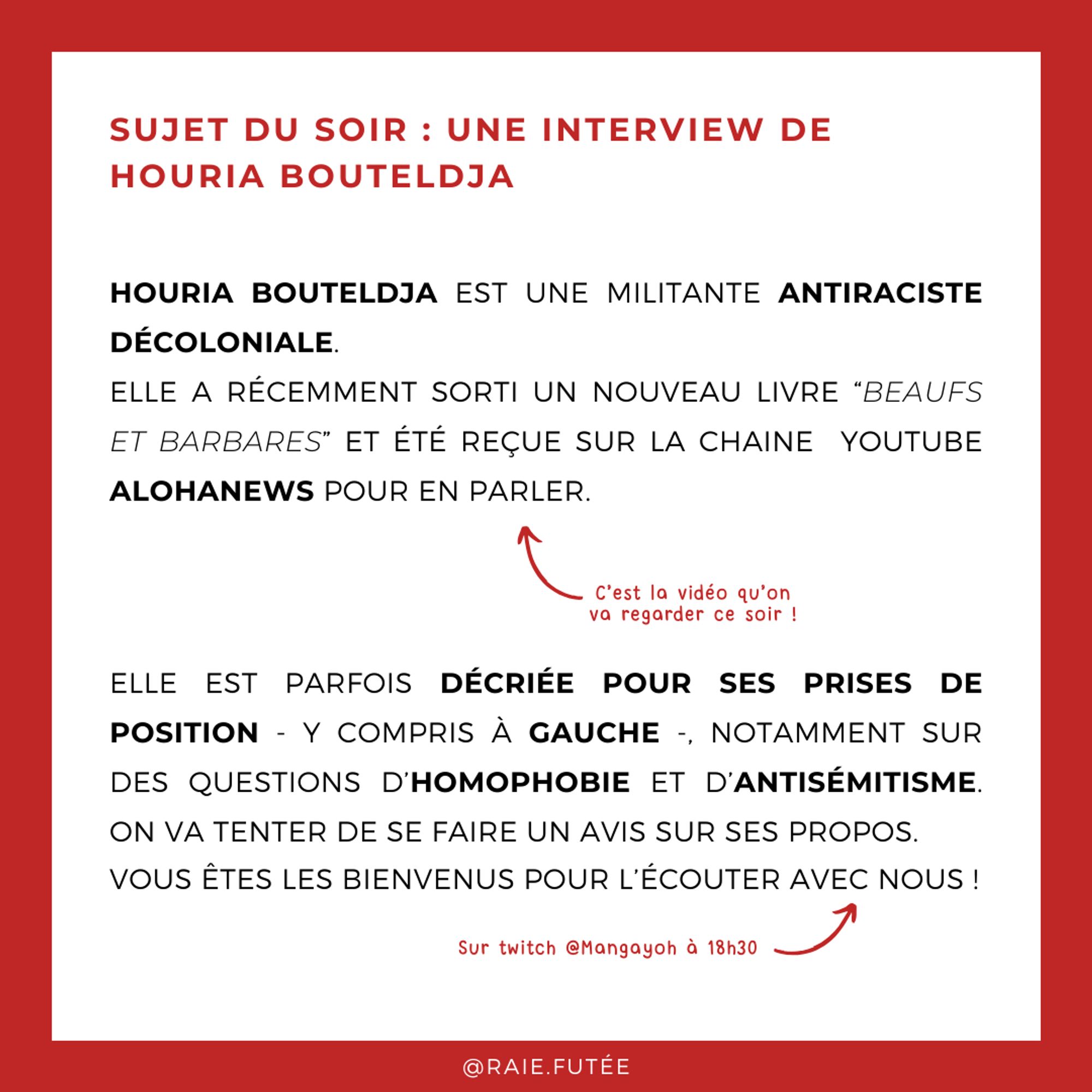 Sujet du soir : une interview de Houria Bouteldja 
Houria Bouteldja est une militante antiraciste décoloniale. 
Elle a récemment sorti un nouveau livre “Beaufs et barbares” et été reçue sur la chaîne  youtube Alohanews pour en parler. 
Elle est parfois décriée pour ses prises de position - y compris à gauche -, notamment sur des questions d’homophobie et d’antisémitisme. On va tenter de se faire un avis sur ses propos.
Vous êtes les bienvenus pour l’écouter avec nous !