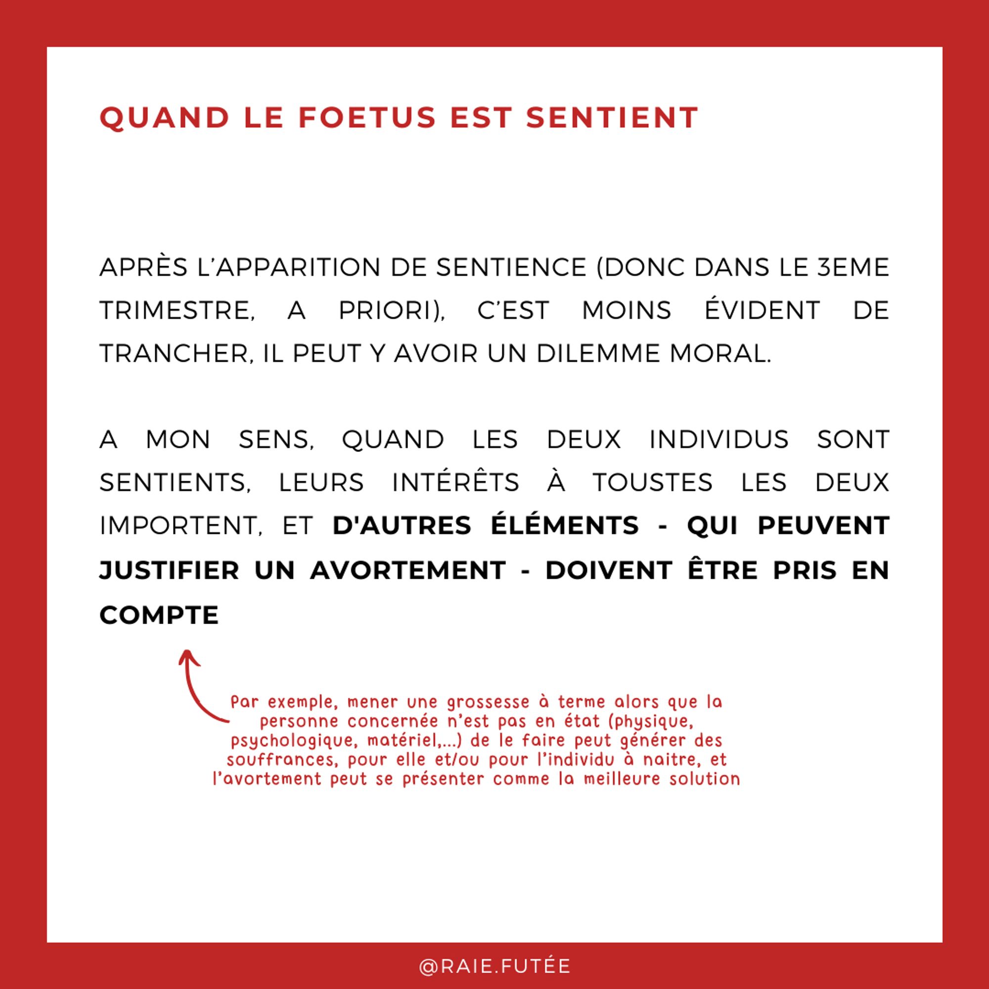 Quand le foetus est sentient
.
Après l’apparition de sentience (donc dans le 3eme trimestre, a priori), c’est moins évident de trancher, il peut y avoir un dilemme moral.
A mon sens, quand les deux individus sont sentients, leurs intérêts à toustes les deux importent, et d'autres éléments - qui peuvent justifier un avortement - doivent être pris en compte. Par exemple, mener une grossesse à terme alors que la personne concernée n’est pas en état (physique, psychologique, matériel,...) de le faire peut générer des souffrances, pour elle et/ou pour l’individu à naitre, et l’avortement peut se présenter comme la meilleure solution